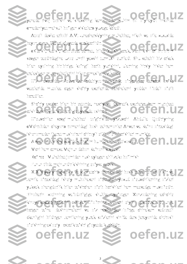 yanada   rivoj   topishi   va   shaxsning   kamolotida   muhim   rol   o’ynaydi:   insonda
«madaniyat mahsuli bo’lgan xislatlar» yuzaga keladi.
Atoqli   davlat   arbobi   A.V.Lunacharskiyning   muhabbat,   nikoh   va   oila   xususida
bayon etgan fikrlari g’oyatda xarakterlidir.
«Kutish,   kutish,   sabr-toqat-qanoat,   bilan   kutish   kerak,   zero   kishilar   bir-birini
sevgan   taqdirdagina   uzoq   umrli   yaxshi   turmush   quriladi.   Shu   sababli   biz   erkak
bilan   ayolning   bir-biriga   ko’ngil   berib   yurishini,   ularning   hirsiy   hislar   ham
aralashgan munosabatlarini inkor etmasligimiz kerak.
O’z   navbatida,   o’quvchilar   adabiyot   darslarida   o’rgangan,   darsdan   bo’sh
vaqtlarida   mutolaa   etgan   she’riy   asarlarida   parchalarni   yoddan   ifodali   o’qib
beradilar.
She’riy   asarlar   bilan   bir   qatorda,   nasriy   va   dramatik   asarlarga   ham   murojaat
etish darsning ta’sirchanligini yanada oshiradi.
O’quvchilar   sevgi-muhabbati   to’g’risida   yozuvchi   Abdulla   Qodiriyning
«Mehrobdan   chayon»   romanidagi   bosh   qahramonlar   Anvar   va   Ra’no   o’rtasidagi
ishqnomadan iborat mushoirani chiroyli qilib o’qib berishlari mumkin.
Anvar : -Hamisha xavfda ko’nglim bu muhabbat intixosidin,  
Meni ham etmasa Majnun debon Ra’noni savdosi.
Ra’no:  –Muhabbat jomidan nush aylagan ahli zako bo’lmish
Funun tibda majnundir kishining qo’ysa safrosi.
X.X.Niyoziyning «Boy ila xizmatchi» dramasidagi  bosh qahramonlari Fofir  va
Jamila   o’rtasidagi   ishqiy   mubohasani   o’qituvchi   yoxud   o’quvchilarning   o’zlari
yuksak   ohangdorlik   bilan   ta’sirchan   o’qib   berishlari   ham   maqsadga   muvofiqdir.
Binobarin   xotinning   vafodorligiga   shubha   uyg’otgan   Xonzodaning   achchiq
kinoya-kesatiq   gaplarini   eshitgan   G’ofirning   Jamilani   qiyin   -   qistoqqa   olib,   unga
bergan   ta’na   –dashnomalarni   va   o’z   navbatida,   Fofirga   chinakam   sadoqatli
ekanligini   bildirgan   Jamilaning   yurak   so’zlarini   sinfda   dars   jarayonida   ehtirosli
o’qishning axloqiy –estetik ta’siri g’oyatda kuchlidir.
5 