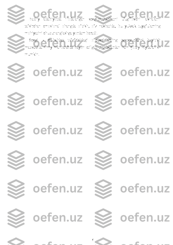 Badiiy   adabiyotda   ifodalangan   sevgi-muhabbatni   ulug’lovchi   lavhalarni
ta’sirchan   emosional   ohangda   o’qish,   o’z   navbatida,   bu   yuksak   tuyg’ularning
mohiyatini chuqur anglashga yordam beradi.
Sevgi   –   muhabbat   to’g’risidagi   o’quvchilarning   tasavvurlarini   boyitish
maqsadida   ilmiy   manbalarda   bayon   etilgan   manbalardan   ham   ijodiy   foydalanish
mumkin.
 
                                 
6 