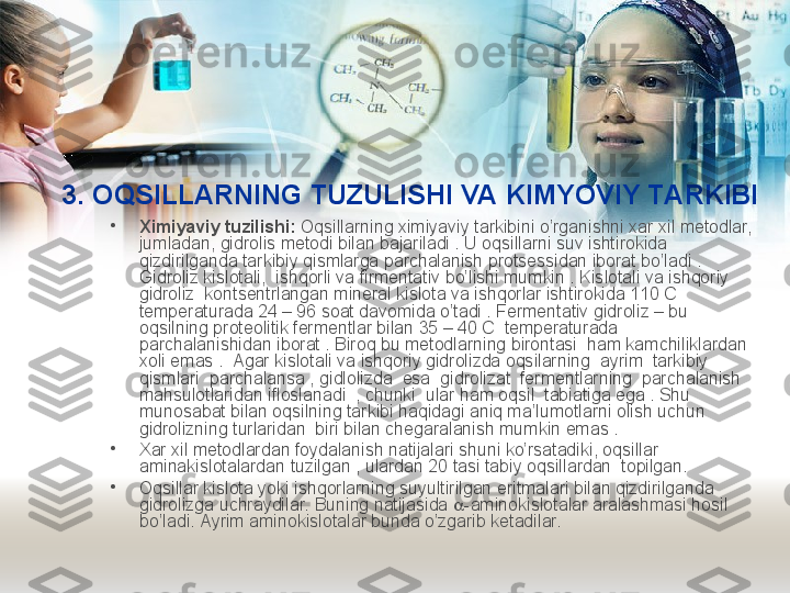 3. OQSILLARNING TUZULISHI VA KIMYOVIY TARKIBI
•
Ximiyaviy tuzilishi:  Oqsillarning ximiyaviy tarkibini o’rganishni xar xil metodlar, 
jumladan, gidrolis metodi bilan bajariladi . U oqsillarni suv ishtirokida 
qizdirilganda tarkibiy qismlarga parchalanish protsessidan iborat bo’ladi . 
Gidroliz kislotali,  ishqorli va firmentativ bo’lishi mumkin . Kislotali va ishqoriy 
gidroliz  kontsentrlangan mineral kislota va ishqorlar ishtirokida 110 C 
temperaturada 24 – 96 soat davomida o’tadi . Fermentativ gidroliz – bu 
oqsilning proteolitik fermentlar bilan 35 – 40 C  temperaturada 
parchalanishidan iborat . Biroq bu metodlarning birontasi  ham kamchiliklardan 
xoli emas .  Agar kislotali va ishqoriy gidrolizda oqsilarning  ayrim  tarkibiy  
qismlari  parchalansa , gidlolizda  esa  gidrolizat  fermentlarning  parchalanish  
mahsulotlaridan ifloslanadi  , chunki  ular ham oqsil  tabiatiga ega . Shu 
munosabat bilan oqsilning tarkibi haqidagi aniq ma’lumotlarni olish uchun 
gidrolizning turlaridan  biri bilan chegaralanish mumkin emas . 
•
Xar xil metodlardan foydalanish natijalari shuni ko’rsatadiki, oqsillar  
aminakislotalardan tuzilgan , ulardan 20 tasi tabiy oqsillardan  topilgan.  
•
Oqsillar kislota yoki ishqorlarning suyultirilgan eritmalari bilan qizdirilganda 
gidrolizga uchraydilar. Buning natijasida   -aminokislotalar aralashmasi hosil 
bo’ladi. Ayrim aminokislotalar bunda o’zgarib ketadilar. 