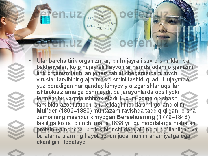 •
Ular barcha tirik organizmlar, bir hujayrali  s uv o`simliklari va 
b akteriyalar, ko`p hujayrali hayvonlar hamda odam organizmi, 
tirik organizmlar bilan jonsiz tabiat chegarasida turuvchi 
viruslar tarkibining ajralmas qismini tashkil qiladi. Hujayrada 
yuz beradigan har qanday kimyoviy o`zgarishlar oqsillar 
ishtirokisiz amalga oshmaydi, bu jarayonlarda oqsil yoki 
ferment bir vaqtda ishtirok etadi.Tuxum oqiga o`xshash, 
tarkibida azot tutubchi shu xildagi moddalarni golland olimi 
Mul’der  (1802–1880) muntazam ravishda tadqiq qilgan, o`sha 
zamonning mashxur kimyogari  Berseliusning  (1779–1848) 
taklifiga ko`ra, birinchi marta 1838 yili bu moddalarga nisbatan 
protein (yunoncha–protos birinchi darajali) nomi qo`llanilgan va 
bu atama ularning hayot uchun juda muhim ahamiyatga ega 
ekanligini ifodalaydi.  