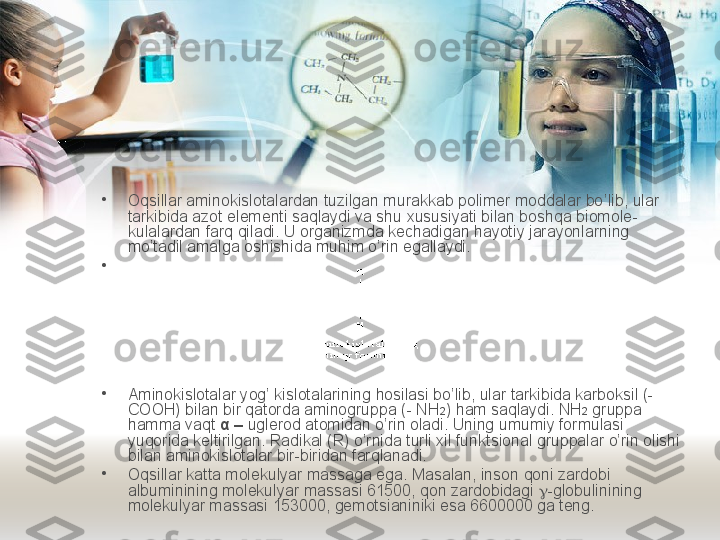 •
Oqsillar aminokislotalardan tuzilgan murakkab polimer moddalar bo ’ lib ,  ular 
tarkibida azot elementi saqlaydi va shu xususiyati bilan boshqa biomole -
kulalardan farq qiladi .  U organizmda kechadigan hayotiy jarayonlarning  
mo’tadil amalga oshishida muhim o’rin egallaydi. 
•
•
Aminokislotalar yog’ kislotalarining hosilasi bo’lib, ular tarkibida karboksil (- 
COOH) bilan bir qatorda aminogruppa (- NH 2 ) ham saqlaydi. NH 2  gruppa 
hamma vaqt  α –  uglerod atomidan o’rin oladi. Uning umumiy formulasi 
yuqorida keltirilgan. Radikal (R) o’rnida turli xil funktsional gruppalar o’rin olishi 
bilan aminokislotalar bir-biridan farqlanadi. 
•
Oqsillar katta molekulyar massaga ega. Masalan, inson qoni zardobi 
albuminining molekulyar massasi 61500, qon zardobidagi   -globulinining 
molekulyar massasi 153000, gemotsianiniki esa 6600000 ga teng.  