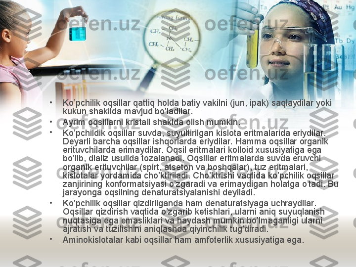 •
Ko’pchilik oqsillar qattiq holda batiy vakilni (jun, ipak) saqlaydilar yoki 
kukun shaklida mavjud bo’ladilar. 
•
Ayrim oqsillarni kristall shaklda olish mumkin. 
•
Ko’pchildik oqsillar suvda, suyultirilgan kislota eritmalarida eriydilar. 
Deyarli barcha oqsillar ishqorlarda eriydilar. Hamma oqsillar organik 
erituvchilarda erimaydilar. Oqsil eritmalari kolloid xususiyatiga ega 
bo’lib, dializ usulida tozalanadi. Oqsillar eritmalarda suvda eruvchi 
organik erituvchilar (spirt, atseton va boshqalar), tuz eritmalari, 
kislotalar yordamida cho’ktiriladi. Cho’ktrishi vaqtida ko’pchilik oqsillar 
zanjirining konformatsiyasi o’zgaradi va erimaydigan holatga o’tadi. Bu 
jarayonga oqsilning denaturatsiyalanishi deyiladi. 
•
Ko’pchilik oqsillar qizdirilganda ham denaturatsiyaga uchraydilar. 
Oqsillar qizdirish vaqtida o’zgarib ketishlari, ularni aniq suyuqlanish 
nuqtasiga ega emasliklari va haydash mumkin bo’lmaganligi ularni 
ajratish va tuzilishini aniqlashda qiyinchilik tug’diradi.
•
Aminokislotalar kabi oqsillar ham amfoterlik  x ususiyatiga ega. 