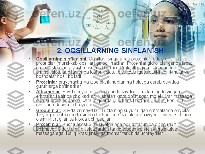 2.  O QSILLARNING SINFLANISHI
•
O q sillarning sinflanishi.  O q sillar ikki guruhga proteinlar (oddiy o q sillar) va 
proteidlar (murakkab o q sillar) ga bo’linadilar. Proteinlar gidrolizlanganda faqat 
aminokislotalar aralashmasi hosil bo’ladi. Proteidlar gidrolizlanganda esa 
aminokislotalar bilan birga fosfor kislota, glyukoza, geterotsiklik birikmalar va 
boshqalar hosil bo’ladi.
•
Proteinlar  eruvchanligi va izoelektrik nuqtaning holatiga qarab quyidagi 
guruhlarga bo’linadilar.
•
Albuminlar .  Suvda eriydilar, qizdirilganda iviydilar. Tuzlarning to’yingan 
eritmalari ta’sirida ch o’ kadilar. Nisbatan katta b o’ lmagan molekulyar massaga 
ega. Gidrolizlanganda katta miqdorda glikol hosil bo’ladi. Tuxum, kon, sut 
o q sillar tarkibida uchraydilar.    
•
Globulinlar.  Suvda erimaydilar. Tuzlarning suyultirilgan eritmalarida eriydilar. 
To ’yingan eritmalari ta’sirida cho’kadilar. Qizdirilganda iviydi. Tuxum, sut, non, 
o’simlik urug’lari tarkibida uchraydilar.
•
Protaninlar.  Kuchli asosli xususiyatga ega bo’lib, tarkibida oltingugurt 
bo’lmaydi. Oddiy aminokislotalardan tarkib topgan va kichik molekulyar 
massaga ega. Baliq ikrasi,jinsiy garmonlar tarkibida uchraydilar. 