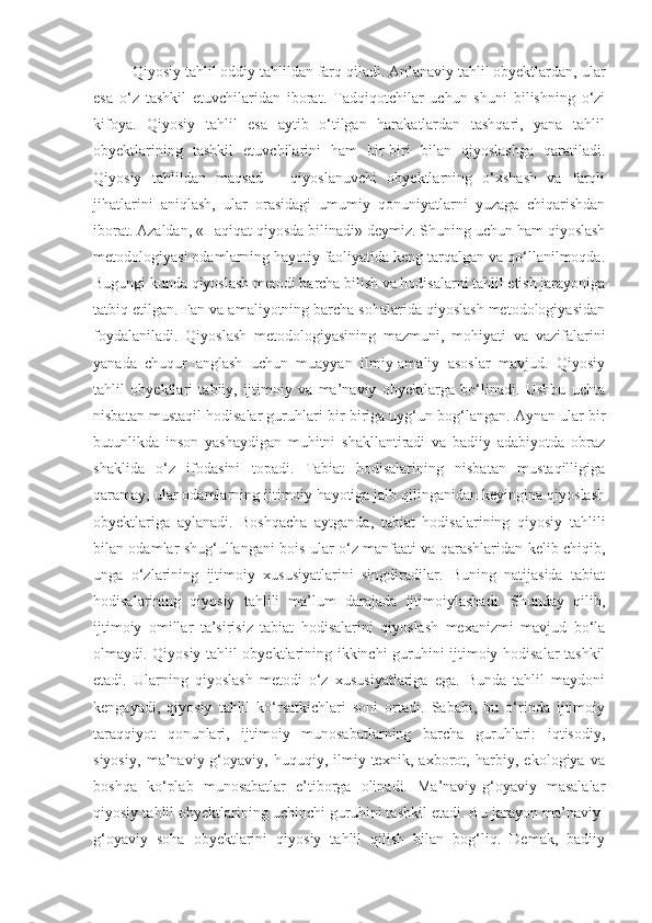 Qiyosiy tahlil oddiy tahlildan farq qiladi. An’anaviy tahlil obyektlardan, ular
esa   o‘z   tashkil   etuvchilaridan   iborat.   Tadqiqotchilar   uchun   shuni   bilishning   o‘zi
kifoya.   Qiyosiy   tahlil   esa   aytib   o‘tilgan   harakatlardan   tashqari,   yana   tahlil
obyektlarining   tashkil   etuvchilarini   ham   bir-biri   bilan   qiyoslashga   qaratiladi.
Qiyosiy   tahlildan   maqsad   –   qiyoslanuvchi   obyektlarning   o‘xshash   va   farqli
jihatlarini   aniqlash,   ular   orasidagi   umumiy   qonuniyatlarni   yuzaga   chiqarishdan
iborat. Azaldan, «Haqiqat qiyosda bilinadi» deymiz. Shuning uchun ham qiyoslash
metodologiyasi odamlarning hayotiy faoliyatida keng tarqalgan va qo‘llanilmoqda.
Bugungi kunda qiyoslash metodi barcha bilish va hodisalarni tahlil etish jarayoniga
tatbiq etilgan. Fan va amaliyotning barcha sohalarida qiyoslash metodologiyasidan
foydalaniladi.   Qiyoslash   metodologiyasining   mazmuni,   mohiyati   va   vazifalarini
yanada   chuqur   anglash   uchun   muayyan   ilmiy-amaliy   asoslar   mavjud.   Qiyosiy
tahlil   obyektlari   tabiiy,   ijtimoiy   va   ma’naviy   obyektlarga   bo‘linadi.   Ushbu   uchta
nisbatan mustaqil hodisalar guruhlari bir-biriga uyg‘un bog‘langan. Aynan ular bir
butunlikda   inson   yashaydigan   muhitni   shakllantiradi   va   badiiy   adabiyotda   obraz
shaklida   o‘z   ifodasini   topadi.   Tabiat   hodisalarining   nisbatan   mustaqilligiga
qaramay, ular odamlarning ijtimoiy hayotiga jalb qilinganidan keyingina qiyoslash
obyektlariga   aylanadi.   Boshqacha   aytganda,   tabiat   hodisalarining   qiyosiy   tahlili
bilan odamlar shug‘ullangani bois ular o‘z manfaati va qarashlaridan kelib chiqib,
unga   o‘zlarining   ijtimoiy   xususiyatlarini   singdiradilar.   Buning   natijasida   tabiat
hodisalarining   qiyosiy   tahlili   ma’lum   darajada   ijtimoiylashadi.   Shunday   qilib,
ijtimoiy   omillar   ta’sirisiz   tabiat   hodisalarini   qiyoslash   mexanizmi   mavjud   bo‘la
olmaydi. Qiyosiy tahlil obyektlarining ikkinchi guruhini ijtimoiy hodisalar tashkil
etadi.   Ularning   qiyoslash   metodi   o‘z   xususiyatlariga   ega.   Bunda   tahlil   maydoni
kengayadi,   qiyosiy   tahlil   ko‘rsatkichlari   soni   ortadi.   Sababi,   bu   o‘rinda   ijtimoiy
taraqqiyot   qonunlari,   ijtimoiy   munosabatlarning   barcha   guruhlari:   iqtisodiy,
siyosiy,   ma’naviy-g‘oyaviy,   huquqiy,   ilmiy-texnik,   axborot,   harbiy,   ekologiya   va
boshqa   ko‘plab   munosabatlar   e’tiborga   olinadi.   Ma’naviy-g‘oyaviy   masalalar
qiyosiy tahlil obyektlarining uchinchi guruhini tashkil etadi. Bu jarayon ma’naviy-
g‘oyaviy   soha   obyektlarini   qiyosiy   tahlil   qilish   bilan   bog‘liq.   Demak,   badiiy 