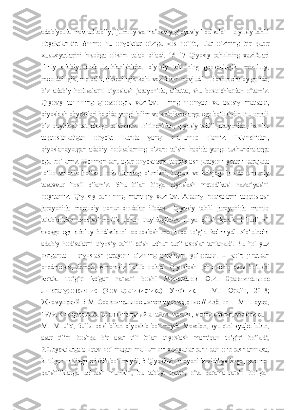 adabiyotda mavjud tabiiy, ijtimoiy va ma’naviy-g‘oyaviy hodisalar – qiyosiy tahlil
obyektlaridir.   Ammo   bu   obyektlar   o‘ziga   xos   bo‘lib,   ular   o‘zining   bir   qator
xususiyatlarini   hisobga   olishni   talab   qiladi.   16   17   Qiyosiy   tahlilning   vazifalari
Ilmiy   adabiyotlarda   izohlanishicha,   qiyosiy   tahlilning   gnoseologik,   mantiqiy,
metodologik, metodik, akseologik kabi  vazifalari mavjud1 . Boshqacha  aytganda,
biz   adabiy   hodisalarni   qiyoslash   jarayonida,   albatta,   shu   bosqichlardan   o‘tamiz.
Qiyosiy   tahlilning   gnoseologik   vazifasi.   Uning   mohiyati   va   asosiy   maqsadi,
qiyoslash obyektlari haqida yangi bilim va ko‘nikmalarga ega bo‘lishdir. Bu orqali
biz   quyidagi   natijalarga   erishamiz:   Birinchidan,   qiyosiy   tahlil   jarayonida,   har   bir
taqqoslanadigan   obyekt   haqida   yangi   ma’lumot   olamiz.   Ikkinchidan,
qiyoslanayotgan   adabiy   hodisalarning   o‘zaro   ta’siri   haqida   yangi   tushunchalarga
ega   bo‘lamiz.   Uchinchidan,   agar   obyektlarni   taqqoslash   jarayoni   yetarli   darajada
to‘liq   va   aniq   bo‘lsa,   unda   ularning   o‘tmishi,   buguni   va   kelajagi   haqida   umumiy
tasavvur   hosil   qilamiz.   Shu   bilan   birga   qiyoslash   metodikasi   nazariyasini
boyitamiz.   Qiyosiy   tahlilning   mantiqiy   vazifasi.   Adabiy   hodisalarni   taqqoslash
jarayonida   mantiqiy   qonun-qoidalar   ifodasi.   Qiyosiy   tahlil   jarayonida   mantiq
talablaridan   uzoqlashmaslik   uchun   quyidagilarga   rioya   qilish   kerak:   1.Turli   xil
asosga   ega   adabiy   hodisalarni   taqqoslash   mantiqqa   to‘g‘ri   kelmaydi.   Ko‘pincha
adabiy   hodisalarni   qiyosiy   tahlil   etish   uchun   turli   asoslar   tanlanadi.   Bu   hol   yuz
berganda   –   qiyoslash   jarayoni   o‘zining   aniqligini   yo‘qotadi.   U   ko‘p   jihatdan
predmetsiz,   demak,   samarasiz   bo‘lib   qoladi.   Qiyoslash   uchun   aniq   asos   bo‘lishi
kerak.   To‘g‘ri   kelgan   narsani   bosh1   Минералов   Ю . И .   Сравнительное
литературоведение   ( Компаративистика ).   Учебник .   –   М .:   Юрайт ,   2018;
Жирмунский   В . М .  Сравнительное   литературоведение  //   Изб .  тр . –  М .:   Наука ,
1979;  Кокорин   А . А .  Сравнительный   анализ :  теория ,  методология ,  методика . –
М .:   МГОУ ,   2009.   qasi   bilan   qiyoslab   bo‘lmaydi.   Masalan,   syujetni   syujet   bilan,
asar   tilini   boshqa   bir   asar   tili   bilan   qiyoslash   mantiqan   to‘g‘ri   bo‘ladi;
2.Obyektlarga aloqasi bo‘lmagan ma’lum bir vaziyatlar tahlildan olib tashlanmasa,
kutilgan natijaga erishib bo‘lmaydi; 3.Qiyoslash jarayonida ziddiyatlarga, qarama-
qarshiliklarga   uchrash   mumkin,   bu   tabiiy.   Hatto,   o‘ta   qarama-qarshi   bo‘lgan 