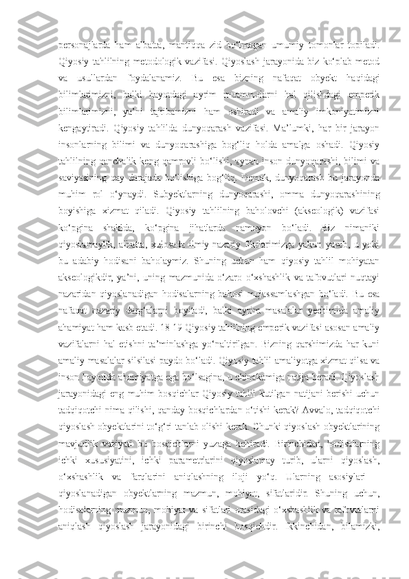 personajlarda   ham   albatta,   mantiqqa   zid   bo‘lmagan   umumiy   tomonlar   topiladi.
Qiyosiy   tahlilning   metodologik   vazifasi.   Qiyoslash   jarayonida   biz   ko‘plab   metod
va   usullardan   foydalanamiz.   Bu   esa   bizning   nafaqat   obyekt   haqidagi
bilimlarimizni,   balki   hayotdagi   ayrim   muammolarni   hal   qilishdagi   emperik
bilimlarimizni,   ya’ni   tajribamizni   ham   oshiradi   va   amaliy   imkoniyatimizni
kengaytiradi.   Qiyosiy   tahlilda   dunyoqarash   vazifasi.   Ma’lumki,   har   bir   jarayon
insonlarning   bilimi   va   dunyoqarashiga   bog‘liq   holda   amalga   oshadi.   Qiyosiy
tahlilning   qanchalik   keng   qamrovli   bo‘lishi,   aynan   inson   dunyoqarashi,   bilimi   va
saviyasining   qay   darajada   bo‘lishiga   bog‘liq.   Demak,   dunyoqarash   bu   jarayonda
muhim   rol   o‘ynaydi.   Subyektlarning   dunyoqarashi,   omma   dunyoqarashining
boyishiga   xizmat   qiladi.   Qiyosiy   tahlilning   baholovchi   (akseologik)   vazifasi
ko‘pgina   shaklda,   ko‘pgina   jihatlarda   namoyon   bo‘ladi.   Biz   nimaniki
qiyoslamaylik,   albatta,   xulosada   ilmiy-nazariy   fikrlarimizga   yakun   yasab,   u   yoki
bu   adabiy   hodisani   baholaymiz.   Shuning   uchun   ham   qiyosiy   tahlil   mohiyatan
akseologikdir,   ya’ni,   uning   mazmunida   o‘zaro   o‘xshashlik   va   tafovutlari   nuqtayi
nazaridan   qiyoslanadigan   hodisalarning   bahosi   mujassamlashgan   bo‘ladi.   Bu   esa
nafaqat   nazariy   darg‘alarni   boyitadi,   balki   ayrim   masalalar   yechimida   amaliy
ahamiyat ham kasb etadi. 18 19 Qiyosiy tahlilning emperik vazifasi asosan amaliy
vazifalarni   hal   etishni   ta’minlashga   yo‘naltirilgan.   Bizning   qarshimizda   har   kuni
amaliy masalalar silsilasi paydo bo‘ladi. Qiyosiy tahlil amaliyotga xizmat qilsa va
inson hayotida ahamiyatga ega bo‘lsagina, u chinakamiga natija beradi. Qiyoslash
jarayonidagi   eng   muhim   bosqichlar   Qiyosiy   tahlil   kutilgan   natijani   berishi   uchun
tadqiqotchi nima qilishi, qanday bosqichlardan o‘tishi  kerak? Avvalo, tadqiqotchi
qiyoslash obyektlarini to‘g‘ri tanlab olishi kerak. Chunki qiyoslash obyektlarining
mavjudlik   vaziyati   bu   bosqichlarni   yuzaga   keltiradi.   Birinchidan,   hodisalarning
ichki   xususiyatini,   ichki   parametrlarini   qiyoslamay   turib,   ularni   qiyoslash,
o‘xshashlik   va   farqlarini   aniqlashning   iloji   yo‘q.   Ularning   asosiylari   –
qiyoslanadigan   obyektlarning   mazmun,   mohiyat,   sifatlaridir.   Shuning   uchun,
hodisalarning   mazmun,   mohiyat   va   sifatlari   orasidagi   o‘xshashlik   va   tafovutlarni
aniqlash   qiyoslash   jarayonidagi   birinchi   bosqichdir.   Ikkinchidan,   bilamizki, 