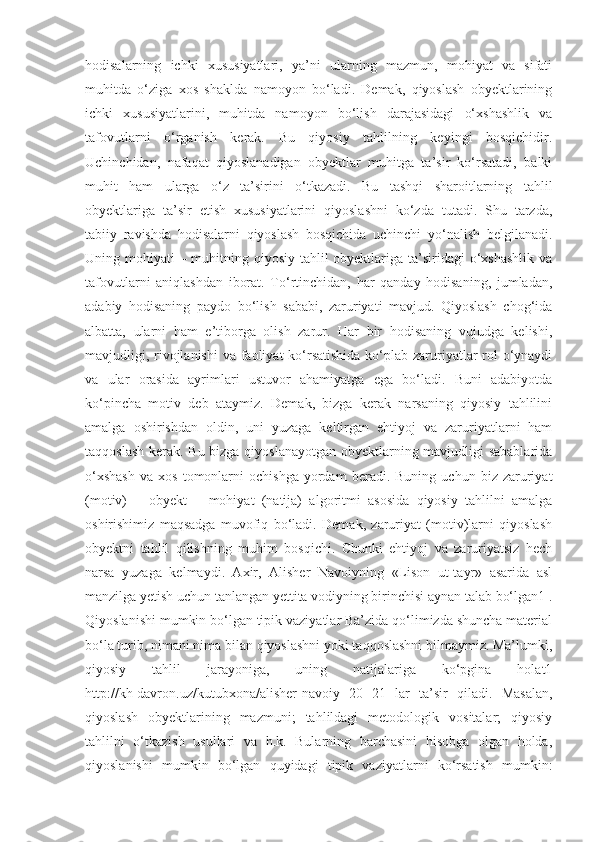 hodisalarning   ichki   xususiyatlari,   ya’ni   ularning   mazmun,   mohiyat   va   sifati
muhitda   o‘ziga   xos   shaklda   namoyon   bo‘ladi.   Demak,   qiyoslash   obyektlarining
ichki   xususiyatlarini,   muhitda   namoyon   bo‘lish   darajasidagi   o‘xshashlik   va
tafovutlarni   o‘rganish   kerak.   Bu   qiyosiy   tahlilning   keyingi   bosqichidir.
Uchinchidan,   nafaqat   qiyoslanadigan   obyektlar   muhitga   ta’sir   ko‘rsatadi,   balki
muhit   ham   ularga   o‘z   ta’sirini   o‘tkazadi.   Bu   tashqi   sharoitlarning   tahlil
obyektlariga   ta’sir   etish   xususiyatlarini   qiyoslashni   ko‘zda   tutadi.   Shu   tarzda,
tabiiy   ravishda   hodisalarni   qiyoslash   bosqichida   uchinchi   yo‘nalish   belgilanadi.
Uning mohiyati  – muhitning qiyosiy tahlil obyektlariga ta’siridagi  o‘xshashlik va
tafovutlarni   aniqlashdan   iborat.   To‘rtinchidan,   har   qanday   hodisaning,   jumladan,
adabiy   hodisaning   paydo   bo‘lish   sababi,   zaruriyati   mavjud.   Qiyoslash   chog‘ida
albatta,   ularni   ham   e’tiborga   olish   zarur.   Har   bir   hodisaning   vujudga   kelishi,
mavjudligi, rivojlanishi  va faoliyat ko‘rsatishida  ko‘plab zaruriyatlar  rol  o‘ynaydi
va   ular   orasida   ayrimlari   ustuvor   ahamiyatga   ega   bo‘ladi.   Buni   adabiyotda
ko‘pincha   motiv   deb   ataymiz.   Demak,   bizga   kerak   narsaning   qiyosiy   tahlilini
amalga   oshirishdan   oldin,   uni   yuzaga   keltirgan   ehtiyoj   va   zaruriyatlarni   ham
taqqoslash kerak. Bu bizga qiyoslanayotgan obyektlarning mavjudligi sabablarida
o‘xshash   va   xos   tomonlarni   ochishga   yordam   beradi.  Buning   uchun   biz  zaruriyat
(motiv)   –   obyekt   –   mohiyat   (natija)   algoritmi   asosida   qiyosiy   tahlilni   amalga
oshirishimiz   maqsadga   muvofiq   bo‘ladi.   Demak,   zaruriyat   (motiv)larni   qiyoslash
obyektni   tahlil   qilishning   muhim   bosqichi.   Chunki   ehtiyoj   va   zaruriyatsiz   hech
narsa   yuzaga   kelmaydi.   Axir,   Alisher   Navoiyning   «Lison   ut-tayr»   asarida   asl
manzilga yetish uchun tanlangan yettita vodiyning birinchisi aynan talab bo‘lgan1 .
Qiyoslanishi mumkin bo‘lgan tipik vaziyatlar Ba’zida qo‘limizda shuncha material
bo‘la turib, nimani nima bilan qiyoslashni yoki taqqoslashni bilmaymiz. Ma’lumki,
qiyosiy   tahlil   jarayoniga,   uning   natijalariga   ko‘pgina   holat1
http://kh-davron.uz/kutubxona/alisher-navoiy   20   21   lar   ta’sir   qiladi.   Masalan,
qiyoslash   obyektlarining   mazmuni;   tahlildagi   metodologik   vositalar;   qiyosiy
tahlilni   o‘tkazish   usullari   va   h.k.   Bularning   barchasini   hisobga   olgan   holda,
qiyoslanishi   mumkin   bo‘lgan   quyidagi   tipik   vaziyatlarni   ko‘rsatish   mumkin: 