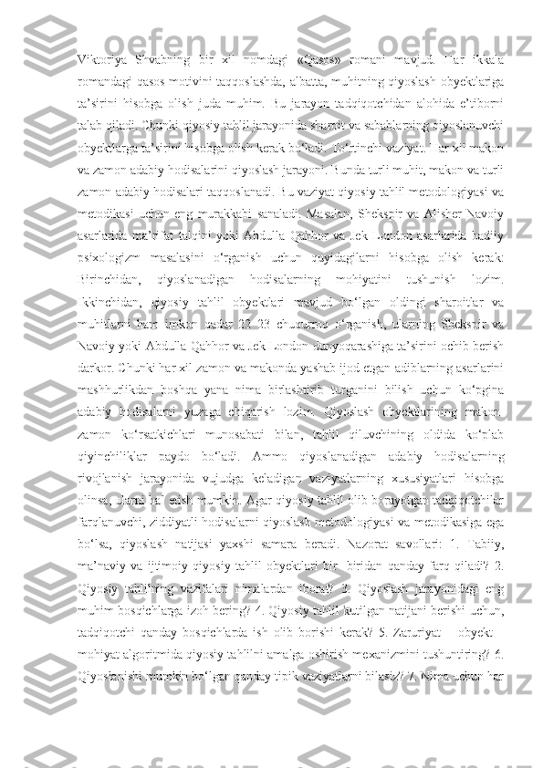 Viktoriya   Shvabning   bir   xil   nomdagi   «Qasos»   romani   mavjud.   Har   ikkala
romandagi qasos motivini taqqoslashda, albatta, muhitning qiyoslash obyektlariga
ta’sirini   hisobga   olish   juda   muhim.   Bu   jarayon   tadqiqotchidan   alohida   e’tiborni
talab qiladi. Chunki qiyosiy tahlil jarayonida sharoit va sabablarning qiyoslanuvchi
obyektlarga ta’sirini hisobga olish kerak bo‘ladi. To‘rtinchi vaziyat. Har xil makon
va zamon adabiy hodisalarini qiyoslash jarayoni. Bunda turli muhit, makon va turli
zamon adabiy hodisalari taqqoslanadi. Bu vaziyat qiyosiy tahlil metodologiyasi va
metodikasi   uchun   eng   murakkabi   sanaladi.   Masalan,   Shekspir   va   Alisher   Navoiy
asarlarida   ma’rifat   talqini   yoki   Abdulla   Qahhor   va   Jek   London   asarlarida   badiiy
psixologizm   masalasini   o‘rganish   uchun   quyidagilarni   hisobga   olish   kerak:
Birinchidan,   qiyoslanadigan   hodisalarning   mohiyatini   tushunish   lozim.
Ikkinchidan,   qiyosiy   tahlil   obyektlari   mavjud   bo‘lgan   oldingi   sharoitlar   va
muhitlarni   ham   imkon   qadar   22   23   chuqurroq   o‘rganish,   ularning   Shekspir   va
Navoiy yoki Abdulla Qahhor va Jek London dunyoqarashiga ta’sirini ochib berish
darkor. Chunki har xil zamon va makonda yashab ijod etgan adiblarning asarlarini
mashhurlikdan   boshqa   yana   nima   birlashtirib   turganini   bilish   uchun   ko‘pgina
adabiy   hodisalarni   yuzaga   chiqarish   lozim.   Qiyoslash   obyektlarining   makon-
zamon   ko‘rsatkichlari   munosabati   bilan,   tahlil   qiluvchining   oldida   ko‘plab
qiyinchiliklar   paydo   bo‘ladi.   Ammo   qiyoslanadigan   adabiy   hodisalarning
rivojlanish   jarayonida   vujudga   keladigan   vaziyatlarning   xususiyatlari   hisobga
olinsa, ularni hal etish mumkin. Agar qiyosiy tahlil olib borayotgan tadqiqotchilar
farqlanuvchi, ziddiyatli hodisalarni qiyoslash metodologiyasi va metodikasiga ega
bo‘lsa,   qiyoslash   natijasi   yaxshi   samara   beradi.   Nazorat   savollari:   1.   Tabiiy,
ma’naviy   va   ijtimoiy   qiyosiy   tahlil   obyektlari   bir-   biridan   qanday   farq   qiladi?   2.
Qiyosiy   tahlilning   vazifalari   nimalardan   iborat?   3.   Qiyoslash   jarayonidagi   eng
muhim bosqichlarga izoh bering? 4. Qiyosiy tahlil kutilgan natijani berishi uchun,
tadqiqotchi   qanday   bosqichlarda   ish   olib   borishi   kerak?   5.   Zaruriyat   –   obyekt   –
mohiyat algoritmida qiyosiy tahlilni amalga oshirish mexanizmini tushuntiring? 6.
Qiyoslanishi mumkin bo‘lgan qanday tipik vaziyatlarni bilasiz? 7. Nima uchun har 