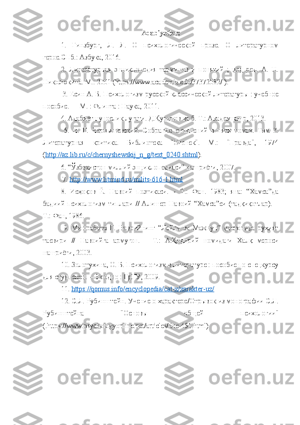 Adabiyotlar :
1.   Гинзбург,   Л.   Я.   О   психологической   прозе.   О   литературном
герое.СПб.: Азбука, 2016. 
2.   Литературная   энциклопедия   терминов   и   понятий   ;   под   ред.   А.   Н.
Николюкина. М.: 2001 (https://www.academia.edu/37372082/ ).
 3. Есин А. Б. Психологизм русской классической литературы : учебное
пособие. — М. : Флинта : Наука, 2011. 
4. Адабиётшунослик луғати. Д.Қуронов ва б. Т.: Академнашр, 2013.
  5.   Н.   Г.   Чернышевский.   Собрание   сочинений   в   пяти   томах.   Том   3.
Литературная   критика.   Библиотека   "Огонек".   М.:   "Правда",   1974
( http://az.lib.ru/c/chernyshewskij_n_g/text_0240.shtml ). 
6. “Ўзбекистон миллий энциклопедияси” нашриёти, 2007.
 7.  http://www.litmind.ru/milits-616-1.html  
8.   Исҳоқов   Ё.   Навоий   поэтикаси.   –   Т.:   Фан.   1983;   яна:   “Хамса”да
бадиий   психологизм   типлари   //   Алишер  Навоий   “Хамса”си   (тадқиқотлар).  –
Т.: Фан, 1986.
  9.   Машрабова   Г.   Навоийнинг   “Лайли   ва   Мажнун”   достонида   руҳият
тасвири   //   Навоийга   армуғон.   –   Т.:   А.Қодирий   номидаги   Халқ   мероси
нашриёти, 2003. 
10. Золотухина, О. Б. Психологизм в литературе : пособие по спецкурсу
для студ. спец. —Гродно : ГрГУ, 2009. 
11.  https://qomus.info/encyclopedia/cat-x/xarakter-uz/  
12. С.Л. Рубинштейн. Учение о характере/Отрывок из монографии С.Л.
Рубинштейна   "Основы   общей   психологии"
(.https://www.psychologyonline.net/articles/doc-451.html)  