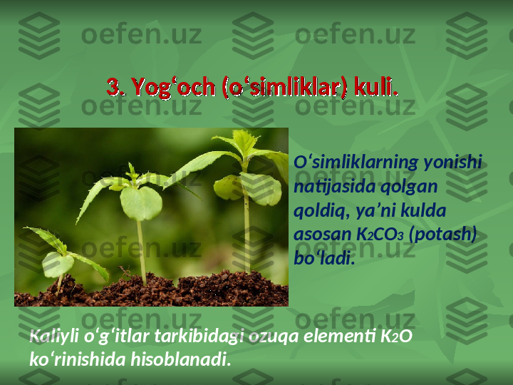 3. Yog‘och (o‘simliklar) kuli.3. Yog‘och (o‘simliklar) kuli.
O‘simliklarning yonishi 
natijasida qolgan 
qoldiq, ya’ni kulda 
asosan K 2 CO 3  (potash) 
bo‘ladi. 
Kaliyli o‘g‘itlar tarkibidagi ozuqa elementi K 2 O 
ko‘rinishida hisoblanadi. 