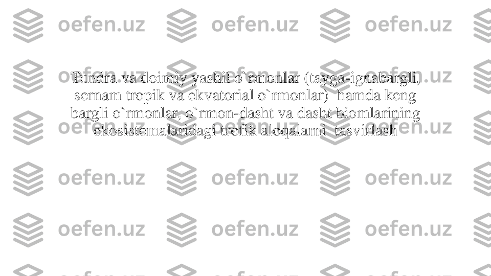 Tundra va doimiy yashil o`rmonlar (tayga	-	ignabargli, 	
sernam tropik va ekvatorial o`rmonlar)  hamda keng 
bargli o`rmonlar, o`rmon	-	dasht va dasht biomlarining 	
ekosistemalaridagi trofik aloqalarni  tasvirlash 