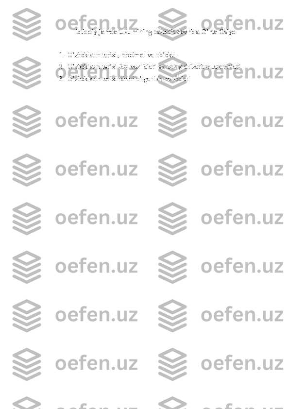 Ibtidoiy jamoa tuzumining paleolit davrida O’rta Osiyo
1. O’zbekiston tarixi ,   predmeti  va ob’ekti.
2. O’zbekiston tarixi fani vazifalari va  uning dolzarb muammolari.  
3. O’zbekiston tarixi fanini o’rganish manbalari 