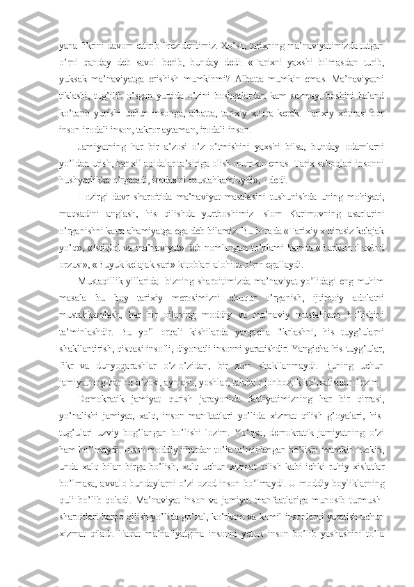 yana fikrini davom ettirib Prezidentimiz. Xo’sh, tarixning ma’naviyatimizda tutgan
o’rni   qanday   deb   savol   berib,   bunday   dedi:   «Tarixni   yaxshi   bilmasdan   turib,
yuksak   ma’naviyatga   erishish   mumkinmi?   Albatta   mumkin   emas.   Ma’naviyatni
tiklashi,   tug’ilib   o’sgan   yurtida   o’zini   boshqalardan   kam   sezmay,   boshini   baland
ko’tarib   yurishi   uchun   insonga,   albatta,   tarixiy   xotira   kerak.   Tarixiy   xotirasi   bor
inson irodali inson, takror aytaman, irodali inson.
Jamiyatning   har   bir   a’zosi   o’z   o’tmishini   yaxshi   bilsa,   bunday   odamlarni
yo’ldan urish, har xil aqidalar ta’siriga olish mumkin emas. Tarix saboqlari insonni
hushyorlikka o’rgatadi, irodasini mustahkamlaydi», - dedi.
Hozirgi   davr   sharoitida   ma’naviyat   masalasini   tushunishda   uning   mohiyati,
maqsadini   anglash,   his   qilishda   yurtboshimiz   Islom   Karimovning   asarlarini
o’rganishni katta ahamiyatga ega deb bilamiz. Bu borada «Tarixiy xotirasiz kelajak
yo’q», «Istiqlol va ma’naviyat» deb nomlangan to’plami hamda «Barkamol avlod
orzusi», «Buyuk kelajak sari» kitoblari alohida o’rin egallaydi.
Mustaqillik yillarida   bizning sharoitimizda ma’naviyat yo’lidagi eng muhim
masala   bu   boy   tarixiy   merosimizni   chuqur   o’rganish,   ijtimoiy   adolatni
mustahkamlash,   har   bir   oilaning   moddiy   va   ma’naviy   mustahkam   bo’lishini
ta’minlashdir.   Bu   yo’l   orqali   kishilarda   yangicha   fikrlashni,   his   tuyg’ularni
shakllantirish, qisqasi insofli, diyonatli insonni yaratishdir. Yangicha his-tuyg’ular,
fikr   va   dunyoqarashlar   o’z-o’zidan,   bir   zum   shakllanmaydi.   Buning   uchun
jamiyatning har bir a’zosi, ayniqsa, yoshlar, talabalr jonbozlik ko’rsatishlari lozim.
Demokratik   jamiyat   qurish   jarayonida   faoliyatimizning   har   bir   qirrasi,
yo’nalishi   jamiyat,   xalq,   inson   manfaatlari   yo’lida   xizmat   qilish   g’oyalari,   his-
tug’ulari   uzviy   bog’langan   bo’lishi   lozim.   Yo’qsa,   demokratik   jamiyatning   o’zi
ham bo’lmaydi. Inson moddiy jihatdan to’la ta’minlangan bo’lishi mumkin. Lekin,
unda   xalq   bilan   birga   bo’lish,   xalq   uchun   xizmat   qilish   kabi   ichki   ruhiy   xislatlar
bo’lmasa, avvalo bundaylarni o’zi ozod inson bo’lmaydi. U moddiy boyliklarning
quli   bo’lib   qoladi.   Ma’naviyat   inson   va   jamiyat   manfaatlariga   munosib   turmush-
sharoitlari barpo qilish yo’lida go’zal, ko’rkam va komil insonlarni yaratish uchun
xizmat   qiladi.   Faqat   ma’nafiyatgina   insonni   yetuk   inson   bo’lib   yashashini   to’la 