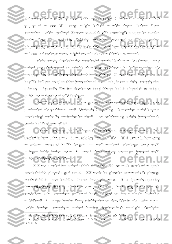 Zulqarnayndan rosa 980 yil avval kelib joylashganlar 4
. Olimlar buni o‘rganib 1292
yil,   ya’ni   mil.avv.   XIII   asrga   to‘g‘ri   kelishi   mumkin   degan   fikrlarni   ilgari
surganlar.     Lekin     qadimgi   Xorazm   xududida   olib   arxeologik   tadqiqotlar   bundan
ancha   ilgari   bu   xududda   ibtidoiy   qabilalar   yashaganligini   isbotlaganlar.
Shuningdek, Xorazm xududida ilk davlatchilik izlari ham keyingi davrlarga, ya’ni
mil.avv. 7-6 asrlarga mansubligini arxeologik izlanishlar ko‘rsatmoqda.  
Talaba tarixiy davrlashtirish masalasini qanchalik chuqur o‘zlashtirsa, uning
tarixni   anglash   jarayoni   shunchalik   chuqur   va   mulohazali   bo‘ladi.   Insoniyat   o‘z
taraqqiyotida turli xil jarayonlarni boshdan kechirgan. Olimlar inson faoliyati bilan
bog‘lik   bo‘lgan   rivojlanishlar   jarayonlarini   taxlil   etib,   inson   tarixiy   taraqqiyotini
ijtimoiy   –   iqtisodiy   jihatdan   davrlar   va   bosqichlarga   bo‘lib   o‘rganish   va   tadqiq
qilish lozim ekanligini ta’kidlashgan.
O‘rta   Osiyo   xududida   olib   borilgan   tadqiqotlar   natijasida   tarixning   ko‘plab
jumboqlari   o‘z   yechimini   topdi.   Markaziy   Osiyoning     ilk   insoniyat   tarixi   keyingi
davrlardagi   mahalliy   madaniyatlar   rivoji       va   xalqlarning   tarixiy   jarayonlarida
zamin bo‘lib xizmat qildi 5
. 
Tarixni   davrlarga   bo‘lib   o‘rganish   masalalarini   qadimgi   davr   mualliflari
asarlarida ham uchratamiz. Bu masala keyinchalik    XVIII-XIX  asrlarda ham keng
muxokama   mavzusi   bo‘lib   kelgan.   Bu   ma’lumotlarni   talablarga   keng   taxlil
qilingan   holda   berish   lozim.   Bu   orqali   ularda   tarixiy   taraqqiyot   jarayoni   taxlil
qilish ko‘nikmalari shakllanadi
XIX asr o‘rtalaridan tarixni  ishlab chiqarish usuli  va mulk xarakteriga qarab
davrlashtirish   g‘oyasi   ilgari   surildi.     XX   asrda   bu   g‘oyalar   kommunistik   g‘oyaga
moslashtirilib     rivojlantirildi.   Butun   insoniyat   tarixi     5   ta   ijtimoiy-iqtisodiy
formatsiyalarga   ibtidoiy   jamoa   tuzumi,   quldorlik,   feodalizm,   kapitalizm   va
sotsializm   kabi   taraqqiyot   yo‘llarini   bosib   o‘tgani   va   bosib   o‘tishi   lozimligi
ta’kidlandi.   Bu   g‘oya   barcha   ilmiy   adabiyotlar   va   darsliklarda   o‘z   aksini   topdi.
Lekin   jamiyat   taraqqiyoti   tarixni   bunday   davrlashtirish   noto‘g‘ri   ekanligini
4
  Абу Райхон Беруний. Қадимги халқлардан қолган ёдгорликлар. -Т.: 1968, 44 бет.   
5
  History of civilizations of   Central Asia.   The dawn of civilization: earliest   times to 700 B.C. Volume I .   UNESCO
1992 .р.18. 