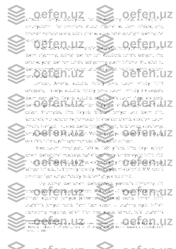 ko‘rsatdi 6
.     Jamiyat   taraqqiyotida   har   bir   xududning   o‘ziga   xos   rivojlanish
qonuniyatlarini     har   tomonlama   chuqur   o‘rganish   va   ularni   ob’ektiv,   aniq,
birlamchi manbalar asosida tadqiq qilish va xulosa berish zarurligini davrning o‘zi
isbotlamoqda.  
Tarixga nazar solsak, jahonning ba’zi davlatlarida ibtidoiy jamoa tuzumi uzoq
davom   qilganining,   qadimgi   davr   ham   turli   xududlarda   turlicha   kechgani,   o‘rta
asrlar   va   yangi   davr   ham   turlicha   kechganining   guvohi   bo‘lamiz.   Shu   sabab   bu
davr   sanalarini   barcha   mamlakatlar   uchun   bir   xil   deb   hisoblash   va   bir   sanalarni
berish mumkin emas.
Jumladan,   Amerika   xududida   ibtidoiy   jamoa   tuzumi   milodiy   10-12
asrlargacha,     Rossiya   xududida   ibtidoiy   jamoa   tuzumi     milodiy   7-8   asrgacha
davom   etgan.   O‘rta   Osiyoda   xududida   esa,   quldorlik   tuzumi   o‘ziga   xos   tarzda
davom   qilgan   va   u   olimlar   tomonidan   “Osiyocha   ishlab   chiqarish   usuli”   deb
atalgan.   Shuningdek,   O‘rta   Osiyoda   feodalizm   jamiyati   uzoq   davom   qilib,
kapitalistik   munosabatlar   rivojlanmasdan   bolsheviklar   ta’sirida   sotsializm   tuzumi
o‘rnatila boshlandi.  Bu sovet davrida ijobiy baholanib, feodalizmdan sotsializmga
jamiyat sakrab o‘tdi deb baholangan. Vaholanki, g‘oya o‘zgargani  bilan iqtisodiy
asos o‘sha holicha, ya’ni agrar mamlakat tarzida saqlab qolingan.  
Sovet   tuzumi   o‘rnatilgach,   1937   va   1954   yillarda   O‘rta   Osiyo   xalqlari
tarixini   davrlashtirish  masalasiga  bag‘ishlangan  ilmiy konferensiyalar   bo‘lib  o‘tdi
7
.  Bunda O‘rta Osiyo xududida o‘ziga xos taraqqiyot yo‘li bo‘lgan degan xulosaga
kelingan bo‘lsada, bu 5 ijtimoiy-iqtisodiy formatsiyaga moslashtirildi. V.V.Bartold
tomonidan ilgari surilgan “abadiy feodalizm” g‘oyasi rad qilindi.
Eng   qadimgi   davr   tarixini   davrlashtirishda   yevropalik   olimlarning   olib
borgan tadqiqotlari diqqatga sazavordir.  XIX asrda  L.G.Morgan 1877 yilda nashr
qilingan   «Qadimgi   jamiyat»   («Drevnoe   obshestvo»)   asarida   birinchi   bo‘lib
urug‘chilik   jamiyati   haqida   fikrini   ilgari   surgan.   U   urug‘ning   paydo   bo‘lishi
odamzotning   maydonga   kelishi   bilan   birga   yuzaga   kelmadi,   balki   urug‘chilik
6
 Асқаров А. Ўзбек халқининг келиб чиқиш тарихи. –Т.: 2015, 71-73 бетлар.
7
  Материалы   объединённой   сессии,   посвященной   истории   Средней   Азии   и   Казахстана   в   дооктябрьский
период.  Т .:  1955. 