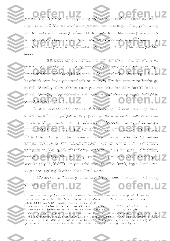 jamoasi kishilik jamiyati taraqqiyotining ma’lum bir bosqichidir, degan xulosasini
ilgari   surdi.   L.G.Morgan   urug‘chilik   jamoasi   ikki   bosqichga   bo‘ldi,   ya’ni   uning
birinchi   bosqichini   ibtidoiy   to‘da,   ikkinchi   bosqichini   esa   ibtidoiy   urug‘chilik
jamoasi   deb   nomladi.   Urug‘chilik   jamoasi   davrini   ikki   bosqichga   bo‘ladi.   Uning
birinchisi «ibtidoiy urug‘chilik jamoasi», ikkinchisini – «Harbiy demokratiya» deb
atadi. 
            XX   asrda   keng   ko‘lamda   olib   borilgan   arxeologik,   etnografik   va
antropologik   izlanishlar   L.G.Morganning   kishilik   tarixining   ilk   bosqichlariga
bergan ta’rifini tug‘ri ekanligini ko‘rsatdi.  Uzoq   paleolit   davrining   3   ta
bosqichida   xam   insoniyat   texnologik   va   madaniy   jihatdan   katta   muvafaqqiyatga
erishdi.   Maxalliy   o‘ zgarishlarda   axamiyati   kam   lekin   h ar   doim   kerakli   ixtirolar
q ilindi.   Ma h alliy   o‘ zgarishlardan   biri   ov q at   maxsulotlarining   paydo   b o‘ lishida
yaqq ol namoyon b o‘ ldi . 8
Tarixini   davrlashtirish   masalasi   A.Asqarovning   “O‘zbek   halqining   kelib
chiqish   tarixi”   monografiyasida   keng   yoritilgan   va   unda   tarixni   davrlashtirishda
nimalarga   e’tibor   berish   lozimligi   ta’qidlanib,   O‘zbekiston   tarixini   7   ta   davrga
bo‘lib o‘rganish muvofiqligi ilgari surilgan 9
.   Unda     jamiyatda yuz beradigan tub
o‘zgarishlar   hisobga   olingan   holda,   birinchidan,   har   bir   ulkan   tarixiy   davrda
jamiyat   iqtisodiy   asosini   harakatlantiruvchi   kuchlari   kimlar   edi?   Ikkinchidan,
jamiyatda   mulkka   egalik   qilishlikning   xarakteri   qanday   bo‘lgan?   Uchinchidan,
jamiyat ijtimoiy hayotining ma’naviy asosini qanday mafkura tashkil etgan? degan
savollar qo‘yilib, kishilik jamiyati tarixi davrlashtirilishi kerak, degan fikrni ilgari
surgan 10
 va quyidagi davrlashtirishni ilgari surgan:
I .   O‘zbekistonda   “Ibtidoiy   to‘da   davri”   (mil.   avv.   I   million   –   40   ming
yilliklar) 11
. 
8
  Fransic Henry Skrine and Edward Denison Ross A history of Russian 
Turkestan and the Central Asian Khanates from the earliest times 
Roudledge Curzon, USA, 2005 , стр. 5-9
9
  Асқаров А. Ўзбек халқининг келиб чиқиш тарихи. –Т.: 2015, 70-91 бетлар
10
  Асқаров А. Ўзбек халқининг келиб чиқиш тарихи. –Т.: 2015, 77- бет.
11
  XX   асрнинг  иккинчи   ярми   давомида   жаҳон   фанида   Шимолий-Шарқий   Африканинг  Олдувай   водийсида
олиб   борилган   археологик   ва   антропологик   изланишларга   кўра,   одамзоднинг   илк   аждодлари   бундан   2,5-3
миллион   йил   аввал   Африка   қитъасида   яшай   бошлаган.   “Homo   sapiens,   sapiens”   (ақлли   одам)   эса,   ер
куррасида мил. авв. I миллион йилдан бошлаб яшай бошлаган, деган тасаввур пайдо бўлди. 