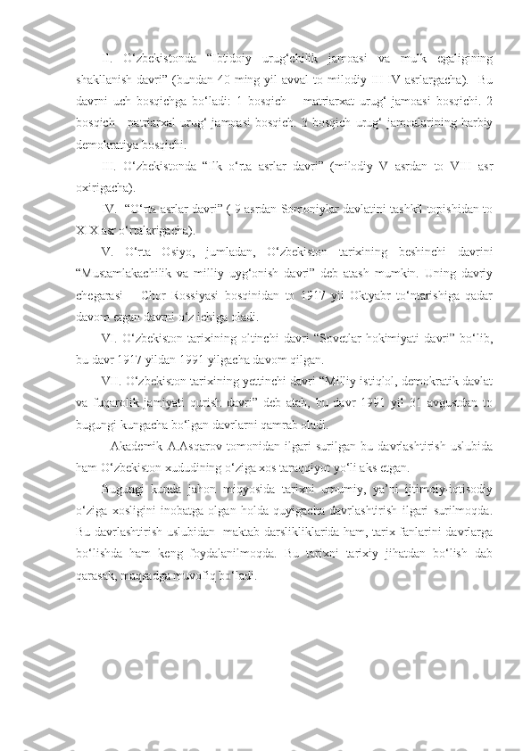 II.   O‘zbekistonda   “Ibtidoiy   urug‘chilik   jamoasi   va   mulk   egaligining
shakllanish  davri”  (bundan  40 ming  yil  avval   to milodiy III-IV  asrlargacha).    Bu
davrni   uch   bosqichga   bo‘ladi:   1   bosqich   –   matriarxat   urug‘   jamoasi   bosqichi.   2
bosqich   -   patriarxal   urug‘   jamoasi   bosqich.   3  bosqich   urug‘   jamoalarining  harbiy
demokratiya bosqichi. 
III.   O‘zbekistonda   “Ilk   o‘rta   asrlar   davri”   (milodiy   V   asrdan   to   VIII   asr
oxirigacha). 
IV.  “O‘rta asrlar davri” ( 9 asrdan Somoniylar davlatini tashkil topishidan to
XIX asr o‘rtalarigacha).   
V.   O‘rta   Osiyo,   jumladan,   O‘zbekiston   tarixining   beshinchi   davrini
“Mustamlakachilik   va   milliy   uyg‘onish   davri”   deb   atash   mumkin.   Uning   davriy
chegarasi   –   Chor   Rossiyasi   bosqinidan   to   1917   yil   Oktyabr   to‘ntarishiga   qadar
davom etgan davrni o‘z ichiga oladi. 
VI.   O‘zbekiston   tarixining   oltinchi   davri   “Sovetlar   hokimiyati   davri”   bo‘lib,
bu davr 1917 yildan 1991 yilgacha davom qilgan.
VII. O‘zbekiston tarixining yettinchi davri “Milliy istiqlol, demokratik davlat
va   fuqarolik   jamiyati   qurish   davri”   deb   atab,   bu   davr   1991   yil   31   avgustdan   to
bugungi kungacha bo‘lgan davrlarni qamrab oladi.
    Akademik   A.Asqarov   tomonidan   ilgari   surilgan   bu   davrlashtirish   uslubida
ham O‘zbekiston xududining o‘ziga xos taraqqiyot yo‘li aks etgan. 
Bugungi   kunda   jahon   miqyosida   tarixni   umumiy,   ya’ni   ijtimoiy-iqtisodiy
o‘ziga   xosligini   inobatga   olgan   holda   quyigacha   davrlashtirish   ilgari   surilmoqda.
Bu davrlashtirish uslubidan   maktab darslikliklarida ham, tarix fanlarini davrlarga
bo‘lishda   ham   keng   foydalanilmoqda.   Bu   tarixni   tarixiy   jihatdan   bo‘lish   dab
qarasak, maqsadga muvofiq bo‘ladi.  