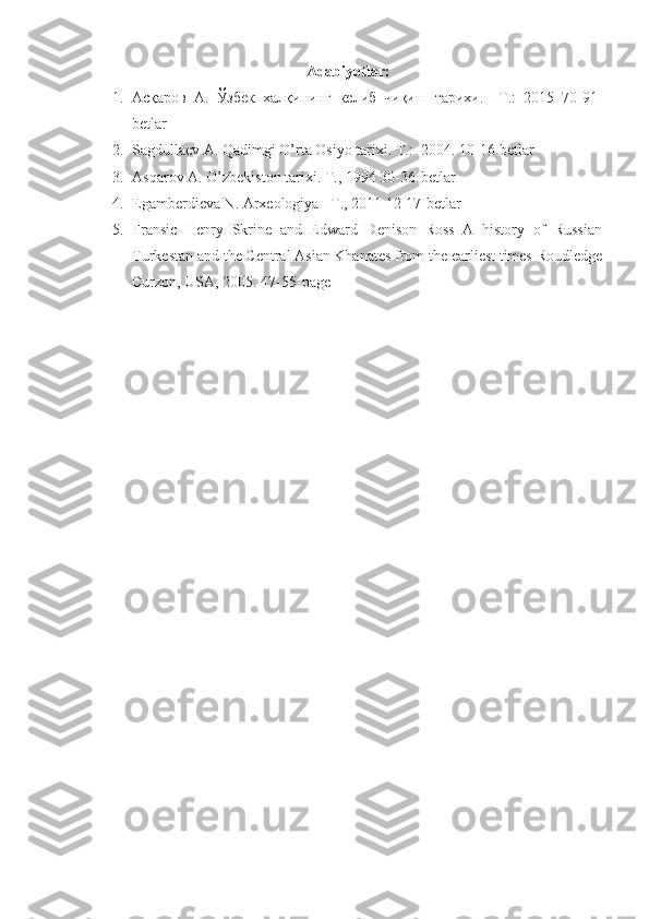 Аdаbiyotlаr:
1. Асқаров   А.   Ўзбек   халқининг   келиб   чиқиш   тарихи.   –Т.:   2015   70-91-
betlar
2. Sagdullaev A. Qadimgi O’rta Osiyo tarixi. T.:  2004.  10-16-betlar
3. Asqarov A. O’zbekiston tarixi. T., 1994  30-36-betlar
4. Egamberdieva N. Arxeologiya –T., 2011  12-17-betlar
5. Fransic   Henry   Skrine   and   Edward   Denison   Ross   A   history   of   Russian
Turkestan and the Central Asian Khanates from the earliest times Roudledge
Curzon, USA, 2005 .  47-55-page 