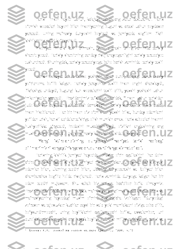 Tarix   -   inson   hayoti   uchun,   kelajagi   uchun   eng   zarur   dasturamal.   Tarix
o‘tmish   voqealari   bayoni   bilan   insoniyatning   buguni   va   ertasi   uchun   poydevor
yaratadi.   Uning   ma’naviy   dunyosini   boyitadi   va   jamiyatda   sog‘lom   fikrli
kishilarning safini ko‘paytiradi.
Insoniyat   nimaiki   kashf   qilmasin,   ixtiro   qilmasin   uning   zaminida   tarixiy
sharoit   yotadi.   Tarixiy   sharoitning   qanday   rivojlanayotganligini   tarixiy   taraqqiyot
tushuntiradi. Shuningdek, tarixiy taraqqiyotga baho berish zaminida   tarixiy taxlil
yotadi. 
Tarix-   insoniyat   uchun   doimo   yashashi   uchun   qurol,   kelajagi   uchun   asosiy
yo‘riqnoma   bo‘lib   kelgan.   Tarixiy   jarayonlar   taxlili   inson   ongini   charxlaydi,
fikrlashga   undaydi,   bugungi   kun   voqealarini   taxlil   qilib,   yaxshi   yashashi   uchun
imkoniyatlar   yaratadi.     Prezidentimiz   ta’kidlaganlaridek,   “Inson   uchun   tarixidan
judo bo‘lish – hayotdan judo bo‘lish demakdir” 1
.  Tarixiy xotirasi bor inson irodali
inson   hisoblanadi.     Har   bir   inson   o‘z   o‘tmishini   yaxshi   bilsa,   bunday   odamlarni
yo‘ldan urish, har xil aqidalar ta’siriga olish mumkin emas. Tarix saboqlari insonni
hushyorlikka   o‘rgatadi,   irodasini   mustahkamlaydi,   o‘zlikni   anglashning   eng
muxim zamini sanaladi.  Inson ma’naviy kamolati asosida tarix yotadi.
Yangi   ixtirolar-bizning   dunyodagi   insoniyat   tarixi   haqidagi
bilimlarimizni kengaytirishga va chuqurlashtirishga xizmat qiladi.
Tarixning   kishilik   jamiyati   hayotida     muxim   o‘rin   egallashini     har   doim
e’tirof   qilib   kelingan.   Kishilik   jamiyati   rivojlanar   ekan,   uning   xar   bir   soniyasi
odamlar   bilan,   ularning   taqdiri   bilan,   ularning   dunyoqarashi   va   faoliyati   bilan
chambarchas   bog‘liq   holda   rivojlanadi.   Tarix   zaminida   dunyoga   kelgan   har   bir
odam   taqdiri   mujassam.   Shu   sabab   biz   tarixga   bee’tibor   bo‘la   olmaymiz.
Prezidentimiz I.A.Karimov “Yuksak ma’naviyat yengilmas kuch” asarida tarix va
ma’naviyatning   hayotdagi   muxim   o‘rnini   quyidagicha   izohlagan:   “dunyodagi
zo‘ravon  va tajovuzkor   kuchlar  qaysi  bir  xalq  yoki  mamlakatni   o‘ziga  tobe  qilib,
bo‘ysundirmoqchi,   uning   boyliklarini   egallamoqchi   bo‘lsa,   avvalambor,   uni
qurolsizlantirishga, ya’ni eng buyuk boyligi bo‘lmish milliy qadriyatlari, tarixi va
1
  Каримов И.А. Тарихий хотирасиз келажак йўқ. –Т., 1998.-Б.10 