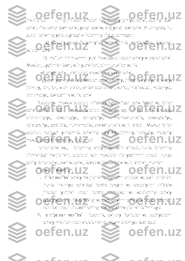 hisoblanadi.         Uning bir qator sohalari bor; ibtidoiy jamiyat tarixi, qadimgi davr
tarixi, o‘rta asrlar davri tarixi, yangi davr va eng yangi davr tarixi. Shuningdek, bu
guruh  tarixning yana quyidagi sohalarining o‘zida qamragan:
        a)   xududiy-geografik   tamoyilga   ko‘ra-alohida   mamlakatlar,   davlatlar,
xalqlar   tarixi.  
       b)   ma’lum bir muammo yoki masalaga aloqador tarixiy voqealar tarixi.
Masalan, uyg‘onish davri, salb yurishlari, jahon urushlari va hk. 
   v)  mikro tarix - qishloqlar, shaxarlar, shaxslar tarixi.
    g)  jamiyatning alohida sohalari tarixi - harbiy, tibbiyot, siyosiy, iqtisodiy,
ijtimoiy,  din,  fan,  xotin-qizlar,  tender   tadqiqotlari,  san’at,   intellektual,  madaniyat,
diplomatiya, davlatchilik va hk. tarixi.
2-guruhni     maxsus   tadqiqot   ob’ektiga   ega   bo‘lgan   tarix   fanlari   va   fanlar
tarixi   tashkil   qiladi.     Maxsus   tadqiqot   ob’ektiga   ega   bo‘lgan   tarix   fanlariga
antropologiya,   arxeologiya,   etnografiya,     manbashunoslik,   arxeografiya,
paleografiya, geraldika, numizmatika, arxivshunoslik va b. kiradi.   Mazkur  fanlar
tadqiqot   natijalari   yordamida   tarixning     siyosiy,   ijtimoiy,   iqtisodiy,   madaniy
masalalari oydinlashadi va isbotlanadi
Fanlar   tarixi   esa,       fanlarning     ehtiyojidan   kelib   chiqadi,   bunda   fanlarning
o‘tmishdagi   rivojlanishi,   tadqiqoti   kabi   masalalar   o‘z   yechimini   topadi.   Bunga
tabiiy fanlar tarixi, texnika tarixi, davlat va huquq tarixi va b. kiritish  mumkin.
Tarix fani vazifalari: 
1. Bilish vazifasi   tarixiy rivojlanish qonunlarini aniqlash va taxlil qilishdir.
Bunda   insoniyat   tarixidagi   barcha   jarayon   va   taraqqiyotni   ob’ektiv
jihatdan   yoritish   orqali   barcha   mamlakat   va   xalqlarning   tarixiy
taraqqiyotining o‘ziga xosligi va rivojlanishini tarixiylik nuqtai nazardan
baholash orqali o‘quvchilarning intellektual rivojlanishi ta’minlaydi.    
2. Tarbiyalash   vazifasi     fuqarolik,   axloqiy   fazilatlar   va   qadriyatlarni
tarixiy misollar orqali shakllanishida muxim ahamiyat kasb etadi.  