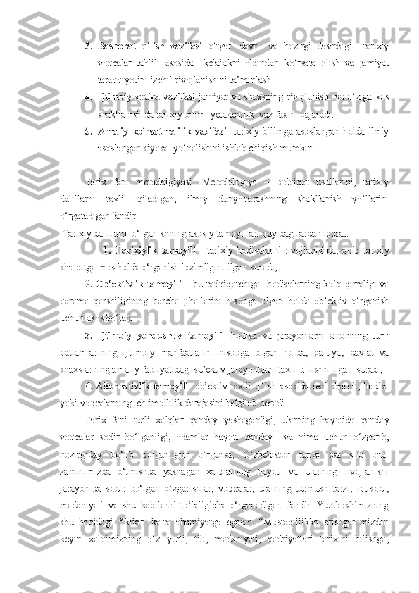 3. Bashorat   qilish   vazifasi   o‘tgan   davr     va   hozirgi   davrdagi     tarixiy
voqealar   tahlili   asosida     kelajakni   oldindan   ko‘rsata   olish   va   jamiyat
taraqqiyotini izchil rivojlanishini ta’minlash
4. Ijtimoiy xotira vazifasi   jamiyat va shaxsning rivojlanishi  va o‘ziga xos
shakllanishida tarixiy bilim  yetakchilik  vazifasini bajaradi.
5. Amaliy ko‘rsatmalilik vazifasi     tarixiy bilimga asoslangan  holda  ilmiy
asoslangan siyosat yo‘nalishini ishlab chiqish mumkin.
Tarix   fani   metodolgiyasi.   Metodologiya   –   tadqiqot   usullarini,   tarixiy
dalillarni   taxlil   qiladigan,   ilmiy   dunyoqarashning   shakllanish   yo‘llarini
o‘rgatadigan fandir. 
 Tarixiy dalillarni o‘rganishning  asosiy tamoyillari quyidagilardan iborat:
                      1.   Tarixiylik   tamoyili   -   tarixiy   hodisalarni   rivojlanishda,   aniq   tarixiy
sharoitga mos holda o‘rganish lozimligini ilgari suradi; 
2. Ob’ektivlik tamoyili –   bu tadqiqotchiga    hodisalarning ko‘p qirraligi va
qarama   qarshiligining   barcha   jihatlarini   hisobga   olgan   holda   ob’ektiv   o‘rganish
uchun asos bo‘ladi. 
3.   Ijtimoiy   yondoshuv   tamoyili-   hodisa   va   jarayonlarni   aholining   turli
qatlamlarining   ijtimoiy   manfaatlarini   hisobga   olgan   holda,   partiya,   davlat   va
shaxslarning amaliy faoliyatidagi su’ektiv jarayonlarni taxlil qilishni ilgari suradi;
4. Alternativlik tamoyili-   ob’ektiv taxlil  qilish asosida  real  sharoit, hodisa
yoki voqealarning    ehtimollilik darajasini belgilab beradi.
Tarix   fani   turli   xalqlar   qanday   yashaganligi,   ularning   hayotida   qanday
voqealar   sodir   bo‘lganligi,   odamlar   hayoti   qanday     va   nima   uchun   o‘zgarib,
hozirgiday   bo‘lib   qolganligini   o‘rgansa,   O‘zbekiston   tarixi   esa   shu   ona-
zaminimizda   o‘tmishda   yashagan   xalqlarning   hayoti   va   ularning   rivojlanishi
jarayonida   sodir   bo‘lgan   o‘zgarishlar,   voqealar,   ularning   turmush   tarzi,   iqtisodi,
madaniyati   va   shu   kabilarni   to‘laligicha   o‘rganadigan   fandir.   Yurtboshimizning
shu   haqidagi   fikrlari   katta   ahamiyatga   egadir.   “Mustaqillikka   erishganimizdan
keyin   xalqimizning   o‘z   yurti,   tili,   madaniyati,   qadriyatlari   tarixini   bilishga, 