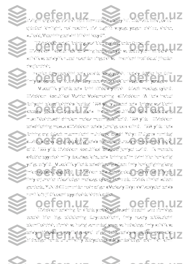 o‘zligini anglashga qiziqish ortib bormoqda. Bu tabiiy hol. Odamzod borki, avlod-
ajdodlari   kimligini,   nasl-nasabini,   o‘zi   tug‘ilib   voyaga   yetgan   qishloq,   shahar,
xullaski, Vatanining tarixini bilishni istaydi”.
       "O‘zbekiston tarixi" fanining  vazifalari quyidagilardan iborat:
- O‘zbekiston   Respublikasi tarixining barcha jarayon va taraqqiyotini ob’ektivlik,
xolislik va tarixiylik nuqtai nazaridan o‘rgatish va   insonlarni intellektual jihatdan
rivojlantirish;
-     Insonlar   dunyoqarashini   tarix   asosida   kengaytirish.   Tarixiy   dalillar   har   doim
ilmiy asosga ega bo‘lib, to‘g‘ri dunyoqarashning shakllanishiga zamin yaratgan. 
Mustaqillik   yillarida   tarix   fanini   ob’ektiv   yoritish     dolzarb   masalaga   aylandi.
O‘zbekiston   Respublikasi   Vazirlar   Maxkamasining     «O‘zbekiston   FA   Tarix   institut i
faoliyatini   takomillashtirish»   haqidagi   1998   y il   iyul   qarori   tarix   fanining   vazifalarini
strategik   jihatdan   o‘zgartirdi.   Tarix   institut i   respublikada   tarix   tadqiqotlarini
muvofiklash tiruvchi chinakam markaz   maqomiga ko‘tarildi.   1998 yilda     O‘zbekiston
tarixchilarining  maxsus   «O‘zbekiston   tarixi»   jur naliga   asos   solindi.     1998   yilda  Tarix
fanining   eng   dolzarb   muammolarini   muhokama   etuvchi   Yahyo   G‘ulomov   nomidagi
«Uzbek xalqi va uning davlatchiligi tarixi» respublika muntazam ilmiy seminari tashkil
eti l di.   1999   yilda   O‘zbekiston   Respublikasi   tarixchilar   jamiyati   tuzi l di.     Ilk   marotaba
«Kadrlar tayyorlash milliy dasturi»ga ko‘ra, tarix fanining ta’lim tizimi bilan hamkorligi
yo‘lga qo‘yildi.  Mustakillik yillarida tarixchilarning xalqaro ilmiy hamkorligining keng
imkoniyatlari   vujudga  keldi.     O‘zbekiston   tarix  fanining  aktual   muammolari   bo‘yicha
ilmiy anjumanlar o‘tkaziladigan markazga aylanib bormo q da. O‘zbek olimlari xalqaro
grantlarda, YuNESKO tomonidan nashr etilgan «Markaziy Osiyo sivilizatsiyalari tarixi»
nomli ko‘p jildlik asarni tayyorlashda ishtirok etdilar.
O‘zbekiston tarixining fan sifatida yoritish va o‘quvchi diqqatini uzoq o‘tmishga
qaratish   bilan   biga   talabalarning   dunyoqarashlarini,   ilmiy   nazariy   tafakkurlarini
takomillashtirish, o‘tmish va hozirgi zamondagi voqea va hodisalarga ilmiy xolislik va
tarixiy   ob’ektivlik   tamoyillariga   amal   qilgan   holda   tarixiy   voqealikka   munosabat
bildiradigan hamda umuminsoniy qadriyatlar asosida yondashadigan erkin fikrli komil 