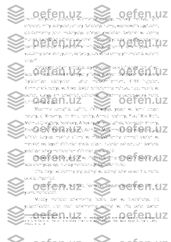 insonni   tarbiyalash,   talabalarda   xalqimizning   madaniy,   ma’naviy   merosiga,   ilg‘or
an’analari,  milliy qadriyatlari,  ahloqiy fazilatlariga hurmat,  vatanparvarlik  tuyg‘ularini,
ajdodlarimizning   jahon   madaniyatiga   qo‘shgan   xissalaridan   faxrlanish   va   ularning
munosib davomchilari bo‘lishni tushuntirish.      O‘rta Osiyo tarixi  insoniyat tarixining
beshigi hisoblanadi. U yerda turli xil millatlar va dinlarning   tarixi mujassam. Bu
xududning tarixi eron, yunon, skif,xitoy, turk va ruslarning yilnomalarida saqlanib
qolgan 3
.  
O’zbekiston   tarixini   yoritishda   qaysi   manbalar   asos   bo’lganligi   ham   g’oyat
katta   o’rin   tutadi.   Sovet   hokimiyati   yillarida   yozilgan   O’zbekiston   tarixiga   oid
foydalanilgan   adabiyotlar     uchun   marksizm-leninizm,   KPSS   hujjatlari,
Kommunistik   partiya   va   Sovet   davlati   rahbarlarining   ma’ruza,   nutq,   maqola   va
asarlari,   Rusiya,   Rim   tarixchilari,   adiblari   va   olimlarining   asarlari   asosiy   manba
bo’lib xizmat qilgan.
Vatanimiz   tuprog’ida   tug’ilib,   o’sib   voyaga   yetgan   va   kamol   topgan
Beruniy,   al   Xorazmiy,   Ibn   Sino,   Farobiy,   Ahmad   Farg’oniy,   Yusuf   Xos   Xojib,
Mahmud Qoshg’ariy, Narshaxiy, A.Navoiy, Mirzo Ulug’bek, Nizomiddin Shomiy,
Sharafuddin Ali Yazdiy, Xondamir, Zahriddin Muhammad Bobur va boshqa juda
ko’plab   dunyoga   mashhur   alloma   va   mutafakkirlarning   qimmatli   asarlari   va
meroslari   esa   deyarli   e’tibordan   chetda   qolgan.   Bulardan   tashqari,   turli   davrlarda
yaratilgan tarixiy manbalar ham e’tibordan chetda qoldi. 
O’zbekiston tarixini yaratish va o’rganishda uning manbalarini bilish g’oyat
katta ahamiyatga ega. Bunday manbalar quyidagilardan iborat:
O’rta  Osiyo   xalqlarining  eng  qadimgi  va  qadimgi  tarixi   asosan  2  ta  manba
asosida o’rganiladi.
Birinchisi,   moddiy   manbalar,   ikkinchisi,   bizgacha   yetib   kelgan   turli   xil
yozma manbalardir.
Moddiy   manbalar   tariximizning   barcha   davr   va   bosqichlariga   oid
yodgorliklardir.   Ular   orqali   tariximizning   qadimgi   va   o’rta   asrlar   davrlari
3
  Fransic Henry Skrine and Edward Denison Ross A history of Russian Turkestan 
and the Central Asian Khanates from the earliest times Roudledge Curzon, USA,
2005, стр.  3 