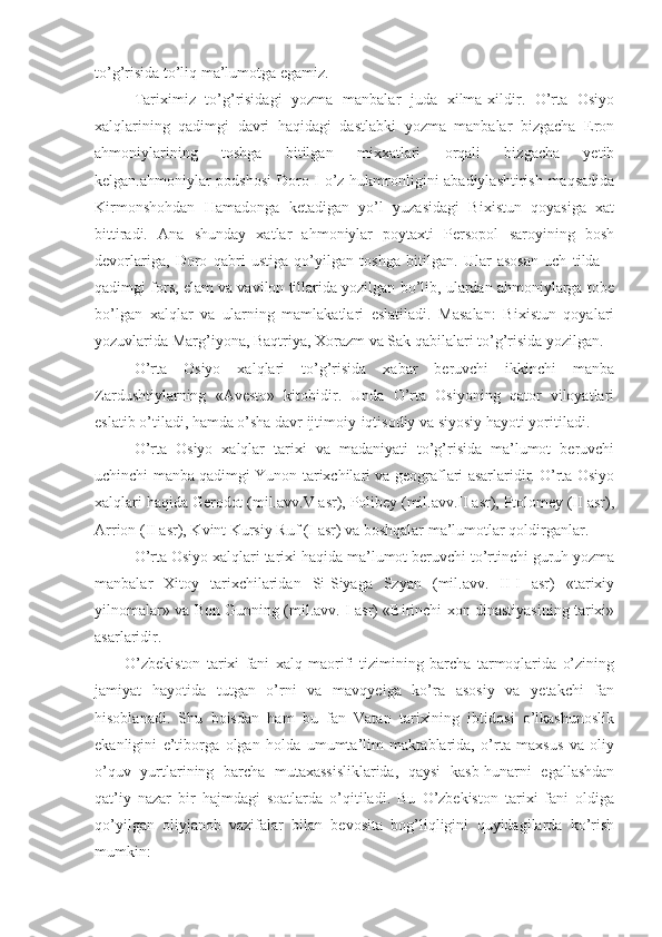 to’g’risida to’liq ma’lumotga egamiz.
Tariximiz   to’g’risidagi   yozma   manbalar   juda   xilma-xildir.   O’rta   Osiyo
xalqlarining   qadimgi   davri   haqidagi   dastlabki   yozma   manbalar   bizgacha   Eron
ahmoniylarining   toshga   bitilgan   mixxatlari   orqali   bizgacha   yetib
kelgan.ahmoniylar podshosi  Doro I o’z hukmronligini abadiylashtirish maqsadida
Kirmonshohdan   Hamadonga   ketadigan   yo’l   yuzasidagi   Bixistun   qoyasiga   xat
bittiradi.   Ana   shunday   xatlar   ahmoniylar   poytaxti   Persopol   saroyining   bosh
devorlariga,   Doro   qabri   ustiga   qo’yilgan   toshga   bitilgan.   Ular   asosan   uch   tilda   –
qadimgi fors, elam va vavilon tillarida yozilgan bo’lib, ulardan ahmoniylarga tobe
bo’lgan   xalqlar   va   ularning   mamlakatlari   eslatiladi.   Masalan:   Bixistun   qoyalari
yozuvlarida Marg’iyona, Baqtriya, Xorazm va Sak qabilalari to’g’risida yozilgan.
O’rta   Osiyo   xalqlari   to’g’risida   xabar   beruvchi   ikkinchi   manba
Zardushtiylarning   «Avesto»   kitobidir.   Unda   O’rta   Osiyoning   qator   viloyatlari
eslatib o’tiladi, hamda o’sha davr ijtimoiy-iqtisodiy va siyosiy hayoti yoritiladi.
O’rta   Osiyo   xalqlar   tarixi   va   madaniyati   to’g’risida   ma’lumot   beruvchi
uchinchi manba qadimgi Yunon tarixchilari va geograflari asarlaridir. O’rta Osiyo
xalqlari haqida Gerodot (mil.avv.V asr), Polibey (mil.avv.II asr), Ptolomey (II asr),
Arrion (II asr), Kvint Kursiy Ruf (I asr) va boshqalar ma’lumotlar qoldirganlar.
O’rta Osiyo xalqlari tarixi haqida ma’lumot beruvchi to’rtinchi guruh yozma
manbalar   Xitoy   tarixchilaridan   Si-Siyaga   Szyan   (mil.avv.   II-I   asr)   «tarixiy
yilnomalar» va Bon Gunning (mil.avv. I asr) «Birinchi xon dinastiyasining tarixi»
asarlaridir.
O’zbekiston   tarixi   fani   xalq   maorifi   tizimining   barcha   tarmoqlarida   o’zining
jamiyat   hayotida   tutgan   o’rni   va   mavqyeiga   ko’ra   asosiy   va   yetakchi   fan
hisoblanadi.   Shu   boisdan   ham   bu   fan   Vatan   tarixining   ibtidosi   o’lkashunoslik
ekanligini   e’tiborga   olgan   holda   umumta’lim   maktablarida,   o’rta   maxsus   va   oliy
o’quv   yurtlarining   barcha   mutaxassisliklarida,   qaysi   kasb-hunarni   egallashdan
qat’iy   nazar   bir   hajmdagi   soatlarda   o’qitiladi.   Bu   O’zbekiston   tarixi   fani   oldiga
qo’yilgan   oliyjanob   vazifalar   bilan   bevosita   bog’liqligini   quyidagilarda   ko’rish
mumkin: 