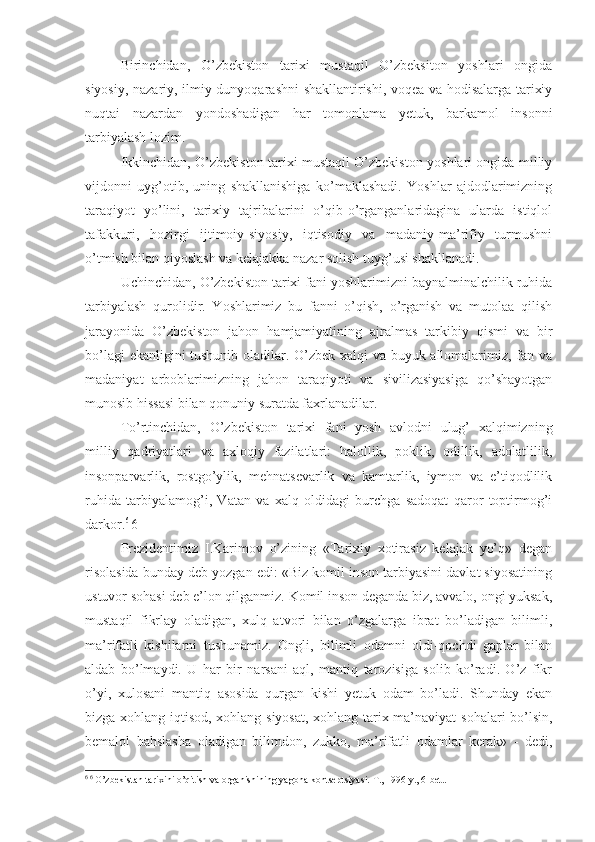 Birinchidan,   O’zbekiston   tarixi   mustaqil   O’zbeksiton   yoshlari   ongida
siyosiy, nazariy, ilmiy dunyoqarashni shakllantirishi, voqea va hodisalarga tarixiy
nuqtai   nazardan   yondoshadigan   har   tomonlama   yetuk,   barkamol   insonni
tarbiyalash lozim.
Ikkinchidan, O’zbekiston tarixi mustaqil O’zbekiston yoshlari ongida milliy
vijdonni   uyg’otib,   uning   shakllanishiga   ko’maklashadi.   Yoshlar   ajdodlarimizning
taraqiyot   yo’lini,   tarixiy   tajribalarini   o’qib-o’rganganlaridagina   ularda   istiqlol
tafakkuri,   hozirgi   ijtimoiy-siyosiy,   iqtisodiy   va   madaniy-ma’rifiy   turmushni
o’tmish bilan qiyoslash va kelajakka nazar solish tuyg’usi shakllanadi.
Uchinchidan, O’zbekiston tarixi fani yoshlarimizni baynalminalchilik ruhida
tarbiyalash   qurolidir.   Yoshlarimiz   bu   fanni   o’qish,   o’rganish   va   mutolaa   qilish
jarayonida   O’zbekiston   jahon   hamjamiyatining   ajralmas   tarkibiy   qismi   va   bir
bo’lagi ekanligini tushunib oladilar. O’zbek xalqi va buyuk allomalarimiz, fan va
madaniyat   arboblarimizning   jahon   taraqiyoti   va   sivilizasiyasiga   qo’shayotgan
munosib hissasi bilan qonuniy suratda faxrlanadilar.
To’rtinchidan,   O’zbekiston   tarixi   fani   yosh   avlodni   ulug’   xalqimizning
milliy   qadriyatlari   va   axloqiy   fazilatlari:   halollik,   poklik,   odillik,   adolatlilik,
insonparvarlik,   rostgo’ylik,   mehnatsevarlik   va   kamtarlik,   iymon   va   e’tiqodlilik
ruhida   tarbiyalamog’i,   Vatan   va   xalq   oldidagi   burchga   sadoqat   qaror   toptirmog’i
darkor. 6 
6 
Prezidentimiz   I.Karimov   o’zining   «Tarixiy   xotirasiz   kelajak   yo’q»   degan
risolasida bunday deb yozgan edi: «Biz komil inson tarbiyasini davlat siyosatining
ustuvor sohasi deb e’lon qilganmiz. Komil inson deganda biz, avvalo, ongi yuksak,
mustaqil   fikrlay   oladigan,   xulq   atvori   bilan   o’zgalarga   ibrat   bo’ladigan   bilimli,
ma’rifatli   kishilarni   tushunamiz.   Ongli,   bilimli   odamni   oldi-qochdi   gaplar   bilan
aldab   bo’lmaydi.   U   har   bir   narsani   aql,   mantiq   tarozisiga   solib   ko’radi.   O’z   fikr
o’yi,   xulosani   mantiq   asosida   qurgan   kishi   yetuk   odam   bo’ladi.   Shunday   ekan
bizga xohlang iqtisod, xohlang siyosat, xohlang tarix ma’naviyat sohalari bo’lsin,
bemalol   bahslasha   oladigan   bilimdon,   zukko,   ma’rifatli   odamlar   kerak»   -   dedi,
6  6
 O’zbekistan tarixini o’qitish va organishining yagona kontseptsiyasi.  Т ., 1996 y., 6-bet.. 