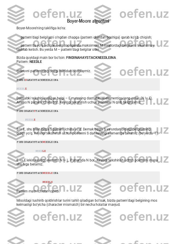 Boyer-Moore algoritmi
Boyer-Moore’ning taklifiga ko’ra:
     pattern’dagi belgilarni o’ngdan chapga (pattern ohiridan boshiga) qarab ko’rib chiqish;
     pattern’da yo’q bo’lgan belgi topilganda maksimum M miqdordagi belgilarni tekshirmay      
tashlab ketish. Bu yerda M – pattern’dagi belgilar soni
Bizda quyidagi matn bor bo’lsin:   FINDINAHAYSTACKNEEDLEINA
Pattern:   NEEDLE
qidiruvni pattern’ning ohirgi harfidan boshlaymiz.
FINDI N AHAYSTACKNEEDLEINA
NEEDL E
Dastlabki tekshirilayotgan belgi – E matnning dastlabki M-elementiga teng emas (N != E). 
Ammo N pattern ichida bor. Keyingi tekshirish uchun pointerni N qilib belgilaymiz.
FINDINAHAY S TACKNEEDLEINA
      NEEDL E
S != E, shu bilan birga S pattern ichida yo’q. Demak bizga S va undan oldingi belgilarning 
qizig’i yo’q. Keyingi tekshirish uchun pointerni S dan keyingi elementga beramiz (bu yerda -T).
FINDINAHAYSTACK NE EDLEINA
            NEED LE
E == E lekin keyingi element N != L. Patternda N bor. Keyingi tekshirish uchun pointerni mana 
shu Nga beramiz.
FINDINAHAYSTACK NEEDLE INA
                NEEDLE
Pattern matn ichidan topildi.
Misoldagi tushirib qoldirishlar turini tahlil qiladigan bo’lsak, bizda pattern’dagi belgining mos 
kelmasligi bo’yicha (character mismatch) bir necha holatlar mavjud. 