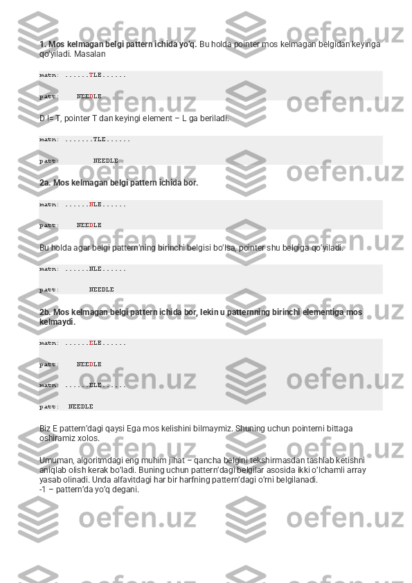 1. Mos kelmagan belgi pattern ichida yo’q.   Bu holda pointer mos kelmagan belgidan keyinga 
qo’yiladi. Masalan
matn: ...... T LE ......
patt:    NEE D LE
D != T, pointer T dan keyingi element – L ga beriladi.
matn: .......TLE......
patt:        NEEDLE
2a. Mos kelmagan belgi pattern ichida bor.
matn: ...... N LE ......
patt:    NEE D LE
Bu holda agar belgi pattern’ning birinchi belgisi bo’lsa, pointer shu belgiga qo’yiladi.
matn: ......NLE......
patt:       NEEDLE
2b. Mos kelmagan belgi pattern ichida bor, lekin u patternning birinchi elementiga mos 
kelmaydi.
matn: ...... E LE ......
patt:    NEE D LE
matn: ......ELE......
patt:  NEEDLE
Biz E pattern’dagi qaysi Ega mos kelishini bilmaymiz. Shuning uchun pointerni bittaga 
oshiramiz xolos.
Umuman, algoritmdagi eng muhim jihat – qancha belgini tekshirmasdan tashlab ketishni 
aniqlab olish kerak bo’ladi. Buning uchun pattern’dagi belgilar asosida ikki o’lchamli array 
yasab olinadi. Unda alfavitdagi har bir harfning pattern’dagi o’rni belgilanadi.
-1 – pattern’da yo’q degani. 