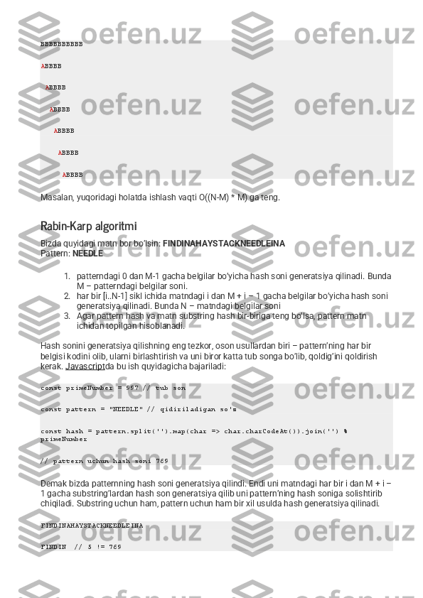 BBBBBBBBBB
A BBBB
  A BBBB
   A BBBB
    A BBBB
     A BBBB
      A BBBB
Masalan, yuqoridagi holatda ishlash vaqti O((N-M) * M) ga teng.
Rabin-Karp algoritmi
Bizda quyidagi matn bor bo’lsin:   FINDINAHAYSTACKNEEDLEINA
Pattern:   NEEDLE
1. patterndagi 0 dan M-1 gacha belgilar bo’yicha hash soni generatsiya qilinadi.  Bunda
M – patterndagi belgilar soni.
2. har bir [i..N-1] sikl ichida matndagi i dan M + i – 1 gacha belgilar bo’yicha hash soni 
generatsiya qilinadi.  Bunda N – matndagi belgilar soni
3. Agar pattern hash va matn substring hash bir-biriga teng bo’lsa, pattern matn 
ichidan topilgan hisoblanadi.
Hash sonini generatsiya qilishning eng tezkor, oson usullardan biri – pattern’ning har bir 
belgisi kodini olib, ularni birlashtirish va uni biror katta tub songa bo’lib, qoldig’ini qoldirish 
kerak.   Javascript da bu ish quyidagicha bajariladi:
const primeNumber = 997 // tub son
const pattern = "NEEDLE" // qidiriladigan so'z
const hash = pattern.split('').map(char => char.charCodeAt()).join('') % 
primeNumber 
// pattern uchun hash soni 769
Demak bizda patternning hash soni generatsiya qilindi. Endi uni matndagi har bir i dan M + i –
1 gacha substring’lardan hash son generatsiya qilib uni pattern’ning hash soniga solishtirib 
chiqiladi. Substring uchun ham, pattern uchun ham bir xil usulda hash generatsiya qilinadi.
FINDINAHAYSTACKNEEDLEINA
FINDIN  // 5 != 769 
