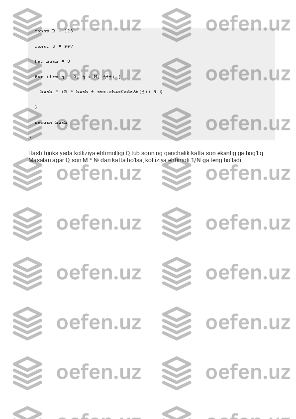   const R = 128
  const Q = 997
  let hash = 0
  for (let j = 0; j < M; j++) {
    hash = (R * hash + str.charCodeAt(j)) % Q
  }
  return hash
}
Hash funksiyada kolliziya ehtimolligi Q tub sonning qanchalik katta son ekanligiga bog’liq. 
Masalan agar Q son M * N 2
  dan katta bo’lsa, kolliziya ehtimoli 1/N ga teng bo’ladi. 