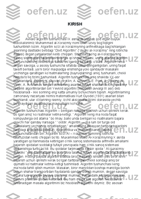                                               KIRISH
           Avvalo algoritm tushunchasi IX asrlarda yashab ijod etgan buyuk 
bobokalonimiz Muhammad al-Xorazmiy nomi bilan uzviy bog’liqligini 
tushuntirish lozim. Algoritm so’zi al-Xorazmiyning arifmetikaga bag’ishlangan 
asarining dastlabki betidagi “Dixit Algoritmi” (“dediki al-Xorazmiy” ning lotincha 
ifodasi) degan jumlalardan kelib chiqqan. Shundan so’ng al-Xorazmiyning 
sanoq sistemasini takomillashtirishga qo’shgan hissasi, uning asarlari algoritm 
tushunchasining kiritilishiga sabab bo’lganligi ta’kidlab o’tiladi. Algoritm nima 
degan savolga, u asosiy tushuncha sifatida qabul qilinganligidan, uning faqat 
tavsifi beriladi, ya’ni biror maqsadga erishishga yoki qandaydir masalani 
yechishga qaratilgan ko’rsatmalarning (buyruqlarning) aniq, tushunarli, chekli 
hamda to’liq tizimi tushuniladi. Algoritm tushunchasi aniq shaklda XX-asr 
boshlarida D. Gilbert, K. Gyodel, S. Klin, A. Chyorch, E. Post, A. Tyuring, N. 
Viner, A. A. Markov singari olimlarning asarlari tufayli shakllandi. Eng qadimiy 
raqamli algoritmlardan biri Yevklid algoritmi (miloddan avvalgi III asr) deb 
hisoblanadi - ikki sonning eng katta umumiy bo'luvchisini topish. Algoritmlarning 
zamonaviy nazariyasi nemis matematikasi Kurt Gyodel (1931) asarlari bilan 
boshlandi, ular o'zlarining rasmiy, izchil aksiomalar tizimi doirasida yechib 
bo'lmaydigan muammolar mavjudligini ko'rsatdi. 
Algoritm tushunchasi Algoritm – berilgan natijaga erishish uchun qilinishi kerak 
bo lgan aniq  ko rsatmalar ketma-ketligi.   Algoritm keng ma noda faqat ʻ ʻ
kompyuterga oid atama   bo lmay, balki unda berilgan ko rsatmalarni bajara 	
ʼ
oluvchi har qanday narsaga     oiddir. Algoritm — ma lum bir turga oid 	
ʻ ʻ
masalalarni yechishda ishlatiladigan   amallarning muayyan tartibda bajarilishi 	
ʼ
haqidagi aniq qoida (dastur). Kibernetika va matematikaning asosiy 
tushunchalaridan biri. Algoritm so’zi Al – Xorazmiy nomining lotincha 
talaffuzidan kelib chiqqan bo’lib. Muxammad Muso Al-Xorazmiyning X asrda 
yaratilgan qo’llanmasida keltirilgan o’nlik sanoq sistemasida arifmetik amallarni 
bajarish qoidalari soddaligi tufayli yevropada ham o’nlik sanoq sistemasi 
qo’llanishiga turtki bo’ldi. Bu qoidalar tarjimasida xar bir qoida “ Al-Xorazmiy 
aytadiki ” deb boshlangan va bora-bora talaffuz tufayli algoritm tarzida ifodalanib
kelgan. Hozirgi paytda algoritm sifatida biror masalani ishlash yoki biror ishni 
bajarish uchun qilinishi kerak bo’lgan tartiblangan chekli sondagi aniq bir 
qiymatli ko’rsatmalar ketma-ketligi tushiniladi. Algoritm tushunchasi keng 
ma’noda tahlil qilish mumkin. Masalan, biror manzildan boshqa manzilga borish 
uchun shahar transportidan foydalanib qanday borish mumkin, degan savolga 
biz ma’lum algoritm tavsiya qilishimiz mumkin. Pazandalik kitobida, masalan, 
palovni pishirish qoidasi keltiriladi. Bu ham o’ziga xos algoritm hisoblashlar 
ishlanadigan masala algoritmini biz hisoblash algoritmi deymiz. Biz asosan  