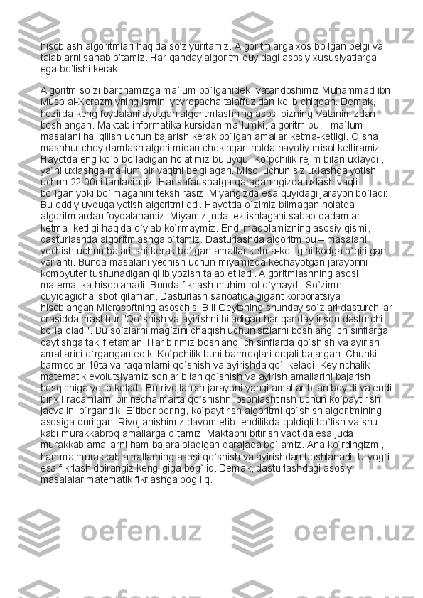 hisoblash algoritmlari haqida so’z yuritamiz. Algoritmlarga xos bo’lgan belgi va 
talablarni sanab o’tamiz. Har qanday algoritm quyidagi asosiy xususiyatlarga 
ega bo’lishi kerak: 
Algoritm so`zi barchamizga ma`lum bo`lganidek, vatandoshimiz Muhammad ibn
Muso al-Xorazmiyning ismini yevropacha talaffuzidan kelib chiqqan. Demak, 
hozirda keng foydalanilayotgan algoritmlashning asosi bizning Vatanimizdan 
boshlangan. Maktab informatika kursidan ma`lumki, algoritm bu – ma`lum 
masalani hal qilish uchun bajarish kerak bo`lgan amallar ketma-ketligi. O`sha 
mashhur choy damlash algoritmidan chekingan holda hayotiy misol keltiramiz. 
Hayotda eng ko`p bo`ladigan holatimiz bu uyqu. Ko`pchilik rejim bilan uxlaydi , 
ya`ni uxlashga ma`lum bir vaqtni belgilagan. Misol uchun siz uxlashga yotish 
uchun 22:00ni tanladingiz. Har safar soatga qaraganingizda uxlash vaqti 
bo`lgan yoki bo`lmaganini tekshirasiz. Miyangizda esa quyidagi jarayon bo`ladi: 
Bu oddiy uyquga yotish algoritmi edi. Hayotda o`zimiz bilmagan holatda 
algoritmlardan foydalanamiz. Miyamiz juda tez ishlagani sabab qadamlar 
ketma- ketligi haqida o`ylab ko`rmaymiz. Endi maqolamizning asosiy qismi, 
dasturlashda algoritmlashga o`tamiz. Dasturlashda algoritm bu – masalani 
yechish uchun bajarilishi kerak bo`lgan amallar ketma-ketligini kodga o`girilgan 
varianti. Bunda masalani yechish uchun miyamizda kechayotgan jarayonni 
kompyuter tushunadigan qilib yozish talab etiladi. Algoritmlashning asosi 
matematika hisoblanadi. Bunda fikrlash muhim rol o`ynaydi. So`zimni 
quyidagicha isbot qilaman. Dasturlash sanoatida gigant korporatsiya 
hisoblangan Microsoftning asoschisi Bill Geytsning shunday so`zlari dasturchilar
orasidda mashhur:"Qo`shish va ayirishni biladigan har qanday inson dasturchi 
bo`la oladi". Bu so`zlarni mag`zini chaqish uchun sizlarni boshlang`ich sinflarga 
qaytishga taklif etaman. Har birimiz boshlang`ich sinflarda qo`shish va ayirish 
amallarini o`rgangan edik. Ko`pchilik buni barmoqlari orqali bajargan. Chunki 
barmoqlar 10ta va raqamlarni qo`shish va ayirishda qo`l keladi. Keyinchalik 
matematik evolutsiyamiz sonlar bilan qo`shish va ayirish amallarini bajarish 
bosqichiga yetib keladi. Bu rivojlanish jarayoni yangi amallar bilan boyidi va endi
bir xil raqamlarni bir necha marta qo`shishni osonlashtirish uchun ko`paytirish 
jadvalini o`rgandik. E`tibor bering, ko`paytirish algoritmi qo`shish algoritmining 
asosiga qurilgan. Rivojlanishimiz davom etib, endilikda qoldiqli bo`lish va shu 
kabi murakkabroq amallarga o`tamiz. Maktabni bitirish vaqtida esa juda 
murakkab amallarni ham bajara oladigan darajada bo`lamiz. Ana ko`rdingizmi, 
hamma murakkab amallarning asosi qo`shish va ayirishdan boshlanadi. U yog`i 
esa fikrlash doirangiz kengligiga bog`liq. Demak, dasturlashdagi asosiy 
masalalar matematik fikrlashga bog`liq. 