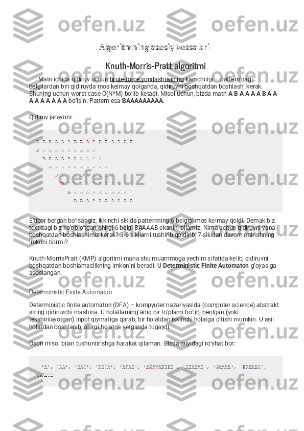                          Algoritmning asosiy xossalari
Knuth-Morris-Pratt algoritmi
      Matn ichida qidiruv uchun   brute-force yondashuvining   kamchiligi – pattern’dagi 
belgilardan biri qidiruvda mos kelmay qolganda, qidiruvni boshqatdan boshlashi kerak. 
Shuning uchun worst case O(N*M) bo’lib ketadi. Misol uchun, bizda matn   A B A A A A B A A 
A A A A A A A   bo’lsin.  Pattern esa   BAAAAAAAAA .
Qidiruv jarayoni:
E’tibor bergan bo’lsangiz, ikkinchi siklda patternning 6-belgisi mos kelmay qoldi. Demak biz 
text’dagi biz ko’rib o’tgan ohirgi 6 belgi BAAAAB ekanini bilamiz. Nima uchun qidiruvni yana 
boshqatdan boshlashimiz kerak? 3-6 sikllarni tushirib qoldirib, 7-sikldan davom ettirishning 
imkoni bormi?
Knuth-MorrisPratt (KMP) algoritmi mana shu muammoga yechim sifatida kelib, qidiruvni 
boshqatdan boshlamaslikning imkonini beradi. U   Deterministic Finite Automaton   g’oyasiga 
asoslangan.
Deterministic Finite Automaton
Deterministic finite automaton (DFA) – kompyuter nazariyasida (computer science) abstrakt 
string qidiruvchi mashina. U holatlarning aniq bir to’plami bo’lib, berilgan (yoki 
tekshirilayotgan) input qiymatiga qarab, bir holatdan ikkinchi holatga o’tishi mumkin. U asil 
holatdan boshlanib, ohirgi holatga yetganda tugaydi.
Oson misol bilan tushuntirishga harakat qilaman.  Bizda quyidagi ro’yhat bor: 