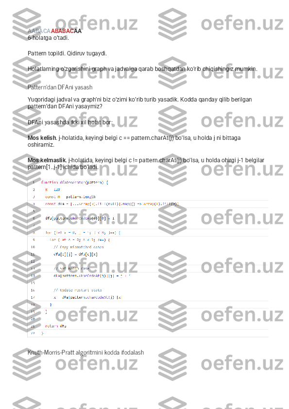 AABACA ABABAC AA
6-holatga o’tadi.
Pattern topildi. Qidiruv tugaydi.
Holatlarning o’zgarishini graph va jadvalga qarab boshqatdan ko’rib chiqishingiz mumkin.
Pattern’dan DFAni yasash
Yuqoridagi jadval va graph’ni biz o’zimi ko’rib turib yasadik. Kodda qanday qilib berilgan 
pattern’dan DFAni yasaymiz?
DFAni yasashda ikki xil holat bor:
Mos kelish . j-holatida, keyingi belgi c == pattern.charAt(j) bo’lsa, u holda j ni bittaga 
oshiramiz.
Mos kelmaslik . j-holatida, keyingi belgi c != pattern.charAt(j) bo’lsa, u holda ohirgi j-1 belgilar 
pattern[1..j-1] ichida bo’ladi.
Knuth-Morris-Pratt algoritmini kodda ifodalash 