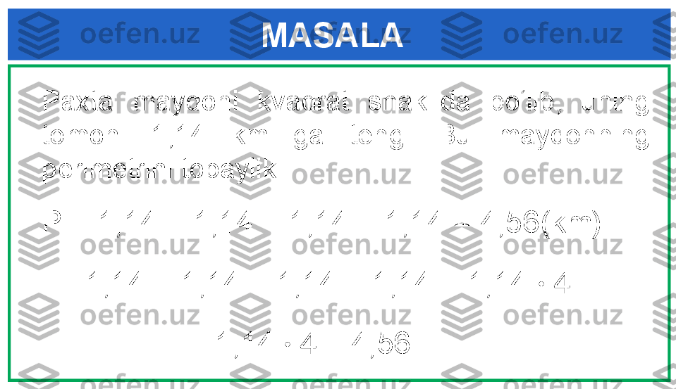 MASALA
Paxta  maydoni  kvadrat  shaklida  bo‘lib,  uning 
tomoni  1,14  km  ga  teng.  Bu  maydonning 
perimetrini topaylik. 
P = 1,14 + 1,14 + 1,14 + 1,14 = 4,56(km) 
      1,14 + 1,14 + 1,14 + 1,14 = 1,14  · 4
                     1,14  · 4   = 4,56 