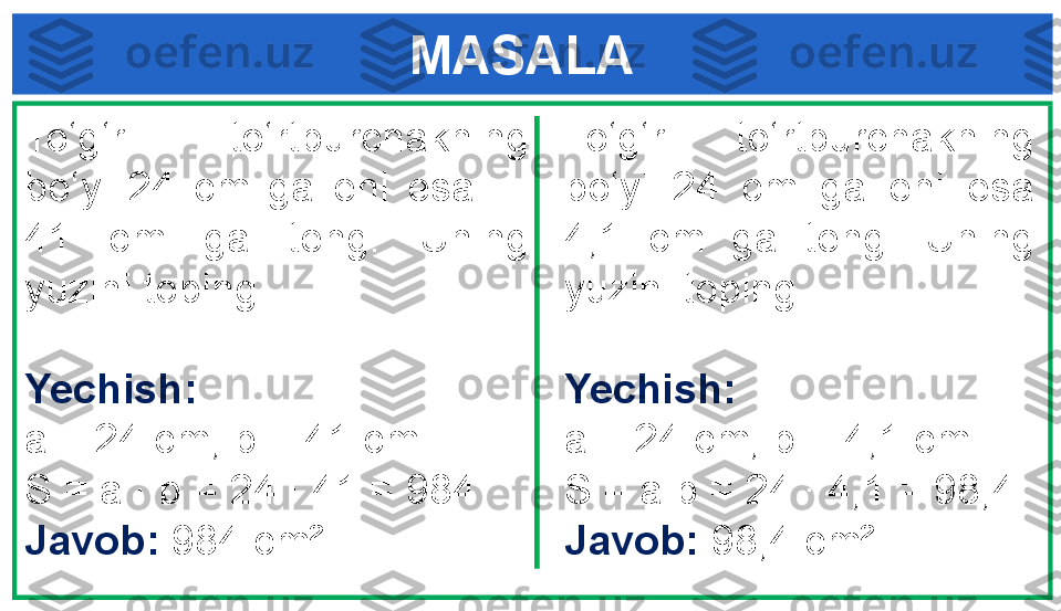 MASALA
To‘g‘ri  to‘rtburchakning 
bo‘yi  24  cm  ga  eni  esa       
41  cm  ga  teng.  Uning 
yuzini toping.
Yechish:
a = 24 cm, b = 41 cm
S = a  ·  b = 24  · 4 1 = 984
Javob:  984 cm² To‘g‘ri  to‘rtburchakning 
bo‘yi  24  cm  ga  eni  esa 
4,1  cm  ga  teng.  Uning 
yuzini toping.
Yechish:
a = 24 cm, b = 4,1 cm
S = a · b = 24  · 4 ,1 = 98,4
Javob:  98,4 cm² 