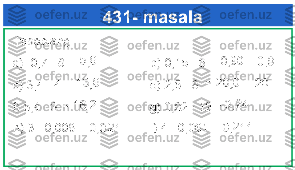 =      24  431- masala
  Hisoblang: 
a) 0,7 · 8                         b) 0,15 · 6  
d) 3,4 · 4                          e) 2,5 · 8         
f) 5,4 · 3                           g) 0,02 · 12  = 5 6
, =    90
0,
= 0,9
= 13 6
,
= 16 2
, = 20 0
,
= 20
h) 3 · 0,008                      i) 4 · 0,061  =    24 
0,0 0,
0,=    244  