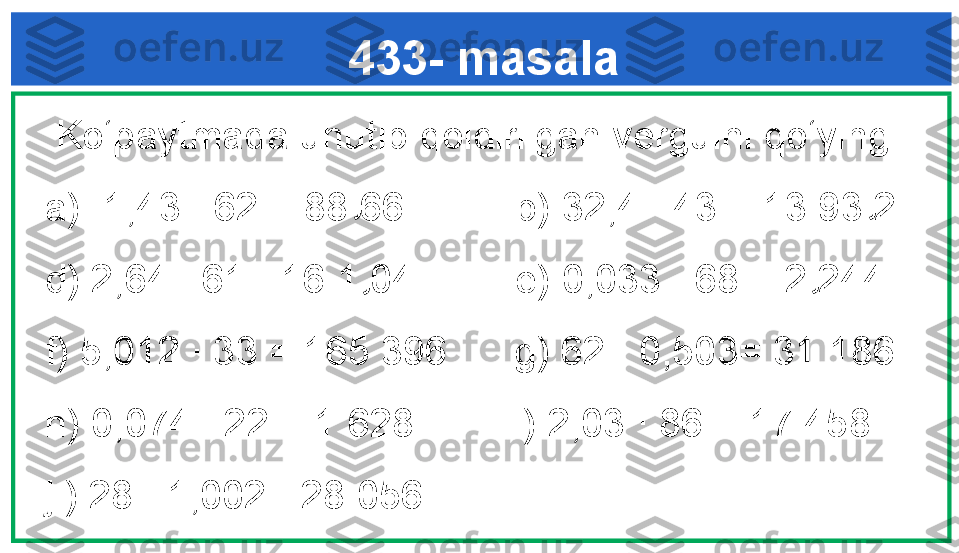 433- masala
  Ko‘paytmada unutib qoldirilgan vergulni qo‘ying. 
a) 1,43 · 62 = 88 66          b) 32,4 · 43 = 13 93 2 
d) 2,64 · 61= 16 1 04          e) 0,033 · 68 = 2 244
f) 5,012 · 33 = 165 396      g) 62 · 0,503= 31 186 
h) 0,074 · 22 = 1 628         i) 2,03 · 86 = 17 458
j ) 28 · 1,002 =28 056.  , ,
, , 