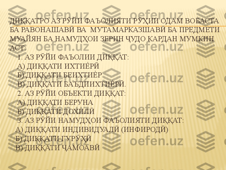 ДИҚҚАТРО АЗ Р ЙИ ФАЪОЛИЯТИ Р ҲИИ ОДАМ ВОБАСТА Ӯ Ӯ
БА РАВОНАШАВ  ВА  МУТАМАРКАЗШАВ  БА ПРЕДМЕТИ 
Ӣ Ӣ
МУАЙЯН БА НАМУДҲОИ ЗЕРИН  УДО КАРДАН МУМКИН  	
Ҷ
АСТ: 
    1. АЗ Р ЙИ ФАЪОЛИИ ДИҚҚАТ: 	
Ӯ
    А) ДИҚҚАТИ ИХТИ	
Е%	Р  	Ӣ
    Б) ДИҚҚАТИ БЕИХТИ
Е%	Р 
    В) ДИҚҚАТИ БАЪДИИХТИ	
Е%	Р .  	Ӣ
    2. АЗ Р ЙИ ОБЪЕКТИ ДИҚҚАТ: 	
Ӯ
    А) ДИҚҚАТИ БЕРУНА 
    Б) ДИҚҚАТИ ДОХИЛ  	
Ӣ
    З. АЗ Р ЙИ НАМУДҲОИ ФАЪОЛИЯТИ ДИҚҚАТ: 	
Ӯ
   А) ДИҚҚАТИ ИНДИВИДУАЛ  (ИНФИРОД ) 	
Ӣ Ӣ
   Б) ДИҚҚАТИ ГУР Ҳ  	
Ӯ Ӣ
   В) ДИҚҚАТИ  АМОАВ  	
Ҷ Ӣ 