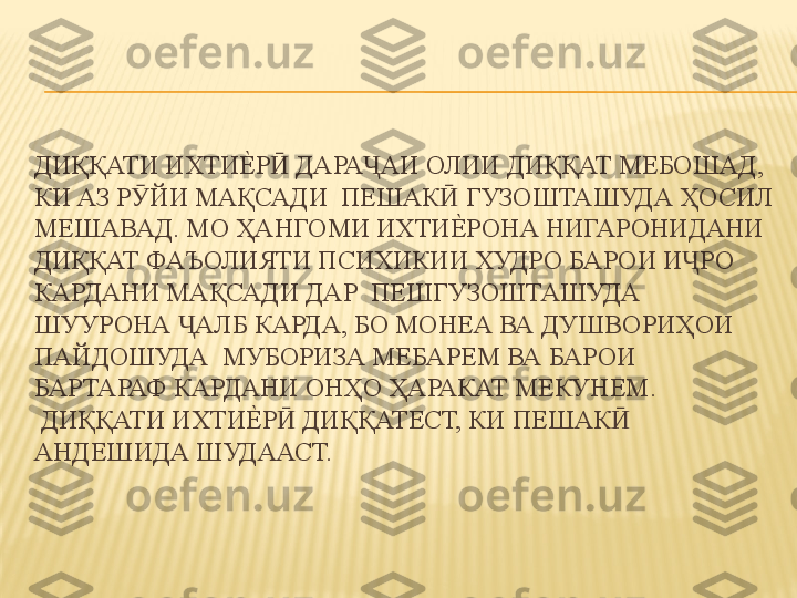 ДИҚҚАТИ ИХТИЕ%	Р  ДАРА АИ ОЛИИ ДИҚҚАТ МЕБОШАД, 	Ӣ Ҷ
КИ АЗ Р ЙИ МАҚСАДИ  ПЕШАК  ГУЗОШТАШУДА ҲОСИЛ 	
Ӯ Ӣ
МЕШАВАД. МО ҲАНГОМИ ИХТИ	
Е%	РОНА НИГАРОНИДАНИ  
ДИҚҚАТ ФАЪОЛИЯТИ ПСИХИКИИ ХУДРО БАРОИ И РО 	
Ҷ
КАРДАНИ МАҚСАДИ ДАР  ПЕШГУЗОШТАШУДА 
ШУУРОНА  АЛБ КАРДА, БО МОНЕА ВА ДУШВОРИҲОИ 	
Ҷ
ПАЙДОШУДА  МУБОРИЗА МЕБАРЕМ ВА БАРОИ 
БАРТАРАФ КАРДАНИ ОНҲО ҲАРАКАТ МЕКУНЕМ.  
 ДИҚҚАТИ ИХТИ	
Е%	Р  ДИҚҚАТЕСТ, КИ ПЕШАК  	Ӣ Ӣ
АНДЕШИДА ШУДААСТ. 