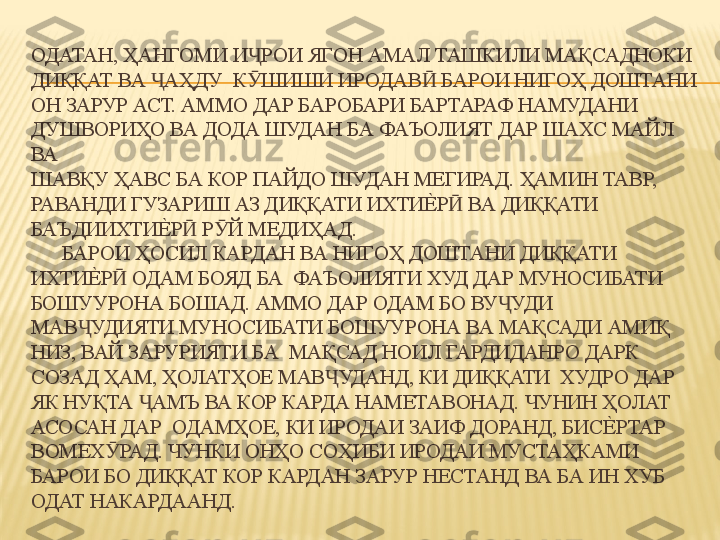 ОДАТАН, ҲАНГОМИ И РОИ ЯГОН АМАЛ ТАШКИЛИ МАҚСАДНОКИ Ҷ
ДИҚҚАТ ВА  АҲДУ  К ШИШИ ИРОДАВ  БАРОИ НИГОҲ ДОШТАНИ 	
Ҷ Ӯ Ӣ
ОН ЗАРУР АСТ. АММО ДАР БАРОБАРИ БАРТАРАФ НАМУДАНИ 
ДУШВОРИҲО ВА ДОДА ШУДАН БА ФАЪОЛИЯТ ДАР ШАХС МАЙЛ 
ВА  
ШАВҚУ ҲАВС БА КОР ПАЙДО ШУДАН МЕГИРАД. ҲАМИН ТАВР, 
РАВАНДИ ГУЗАРИШ АЗ ДИҚҚАТИ ИХТИ	
Е%	Р  ВА ДИҚҚАТИ 	Ӣ
БАЪДИИХТИ	
Е%	Р  Р Й МЕДИҲАД. 	Ӣ Ӯ
      БАРОИ ҲОСИЛ КАРДАН ВА НИГОҲ ДОШТАНИ ДИҚҚАТИ 
ИХТИ	
Е%	Р  ОДАМ БОЯД БА  ФАЪОЛИЯТИ ХУД ДАР МУНОСИБАТИ 	Ӣ
БОШУУРОНА БОШАД. АММО ДАР ОДАМ БО ВУ УДИ  	
Ҷ
МАВ УДИЯТИ МУНОСИБАТИ БОШУУРОНА ВА МАҚСАДИ АМИҚ 	
Ҷ
НИЗ, ВАЙ ЗАРУРИЯТИ БА  МАҚСАД НОИЛ ГАРДИДАНРО ДАРК 
СОЗАД ҲАМ, ҲОЛАТҲОЕ МАВ УДАНД, КИ ДИҚҚАТИ  ХУДРО ДАР 	
Ҷ
ЯК НУҚТА  АМЪ ВА КОР КАРДА НАМЕТАВОНАД. ЧУНИН ҲОЛАТ 	
Ҷ
АСОСАН ДАР  ОДАМҲОЕ, КИ ИРОДАИ ЗАИФ ДОРАНД, БИС	
Е%	РТАР 
ВОМЕХ РАД. ЧУНКИ ОНҲО СОҲИБИ ИРОДАИ МУСТАҲКАМИ 	
Ӯ
БАРОИ БО ДИҚҚАТ КОР КАРДАН ЗАРУР НЕСТАНД ВА БА ИН ХУБ 
ОДАТ НАКАРДААНД. 