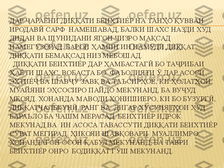 ДАР  АРАЕ%	НИ ДИҚҚАТИ БЕИХТИ	Е%	Р НА ТАНҲО ҚУВВАИ 	Ҷ
ИРОДАВ  САРФ  НАМЕШАВАД, БАЛКИ ШАХС НАЗДИ ХУД 	
Ӣ
ДИДАН ВА ШУНИДАНИ ЯГОН ЧИЗРО МАҚСАД  
НАМЕГУЗОРАД. БАРОИ ҲАМИН ИН НАМУДИ ДИҚҚАТ 
ДИҚҚАТИ БЕМАҚСАД НИЗ МЕБОШАД. 
  ДИҚҚАТИ БЕИХТИ	
Е%	Р ДАР ҲАМБАСТАГ  БО ТА РИБАИ 	Ӣ Ҷ
ҲА	
Е%	ТИ ШАХС, ВОБАСТА БО  ФАЪОЛИЯТИ   ДАР АСОСИ 	Ӯ
ЭҲТИ	
Е%	 ВА ШАВ У ЗАВҚ ВА ТАЪСИРҲОЕ, КИ ҲОЛАТҲОИ  	Ҷ Ҷ
МУАЙЯНИ ЭҲСОСИРО ПАЙДО МЕКУНАНД, БА ВУ УД 	
Ҷ
МЕОЯД. ХОНАНДА МАВОДИ ХОНИШИЕРО, КИ БО БУЗУРГ , 	
Ӣ
ДИҚҚАТ АЛБКУН , РАНГ ВА  ДИГАР ХУСУИЯТҲОИ ХУД 	
Ҷ Ӣ
БАРАЪЛО БА ЧАШМ МЕРАСАД, БЕИХТИ	
Е%	Р ИДРОК 
МЕКУНАД ВА  ИН АСОСА ТАВАССУТИ ДИҚҚАТИ БЕИХТИ	
Е%	Р 
СУРАТ МЕГИРАД. ҲИКОЯИ ШАВҚОВАРИ  МУАЛЛИМРО 
ХОНАНДАГОН ОСОН ҚАБУЛ МЕКУНАНД, БА ТАВРИ 
БЕИХТИ	
Е%	Р ОНРО  БОДИҚҚАТ Г Ш МЕКУНАНД. 	Ӯ 