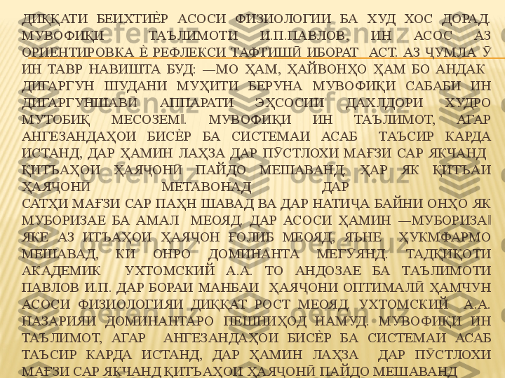 ДИҚҚАТИ  БЕИХТИЕ%	Р  АСОСИ  ФИЗИОЛОГИИ  БА  ХУД  ХОС  ДОРАД. 
МУВОФИҚИ    ТАЪЛИМОТИ  И.П.ПАВЛОВ,  ИН  АСОС  АЗ 
ОРИЕНТИРОВКА 	
Е%	  РЕФЛЕКСИ  ТАФТИШ   ИБОРАТ    АСТ.  АЗ  УМЛА   	Ӣ Ҷ Ӯ
ИН  ТАВР  НАВИШТА  БУД:  ―МО  ҲАМ,  ҲАЙВОНҲО  ҲАМ  БО  АНДАК   
ДИГАРГУН  ШУДАНИ  МУҲИТИ  БЕРУНА  МУВОФИҚИ  САБАБИ  ИН 
ДИГАРГУНШАВ   АППАРАТИ  ЭҲСОСИИ  ДАХЛДОРИ  ХУДРО 	
Ӣ
МУТОБИҚ  МЕСОЗЕМ .  МУВОФИҚИ  ИН  ТАЪЛИМОТ,  АГАР 	
‖
АНГЕЗАНДАҲОИ  БИС
Е%	Р  БА  СИСТЕМАИ  АСАБ    ТАЪСИР  КАРДА 
ИСТАНД,  ДАР  ҲАМИН  ЛАҲЗА  ДАР  П СТЛОХИ  МАҒЗИ  САР  ЯКЧАНД   	
Ӯ
ҚИТЪАҲОИ  ҲАЯ ОН   ПАЙДО  МЕШАВАНД.  ҲАР  ЯК  ҚИТЪАИ 	
Ҷ Ӣ
ҲАЯ ОН   МЕТАВОНАД  ДАР   	
Ҷ Ӣ
САТҲИ  МАҒЗИ  САР  ПАҲН  ШАВАД  ВА  ДАР  НАТИ А  БАЙНИ  ОНҲО  ЯК 	
Ҷ
МУБОРИЗАЕ  БА  АМАЛ    МЕОЯД.  ДАР  АСОСИ  ҲАМИН  ―МУБОРИЗА  	
‖
ЯКЕ  АЗ  ИТЪАҲОИ  ҲАЯ ОН  ҒОЛИБ  МЕОЯД,  ЯЪНЕ    ҲУКМФАРМО 	
Ҷ
МЕШАВАД,  КИ  ОНРО  ДОМИНАНТА  МЕГ ЯНД.  ТАДҚИҚОТИ 	
Ӯ
АКАДЕМИК    УХТОМСКИЙ  А.А.  ТО  АНДОЗАЕ  БА  ТАЪЛИМОТИ 
ПАВЛОВ  И.П.  ДАР  БОРАИ  МАНБАИ    ҲАЯ ОНИ  ОПТИМАЛ   ҲАМЧУН 	
Ҷ Ӣ
АСОСИ  ФИЗИОЛОГИЯИ  ДИҚҚАТ  РОСТ  МЕОЯД.  УХТОМСКИЙ    А.А. 
НАЗАРИЯИ  ДОМИНАНТАРО  ПЕШНИҲОД  НАМУД.  МУВОФИҚИ  ИН 
ТАЪЛИМОТ,  АГАР    АНГЕЗАНДАҲОИ  БИС	
Е%	Р  БА  СИСТЕМАИ  АСАБ 
ТАЪСИР  КАРДА  ИСТАНД,  ДАР  ҲАМИН  ЛАҲЗА    ДАР  П СТЛОХИ 	
Ӯ
МАҒЗИ САР ЯКЧАНД ҚИТЪАҲОИ ҲАЯ ОН  ПАЙДО МЕШАВАНД	
Ҷ Ӣ 