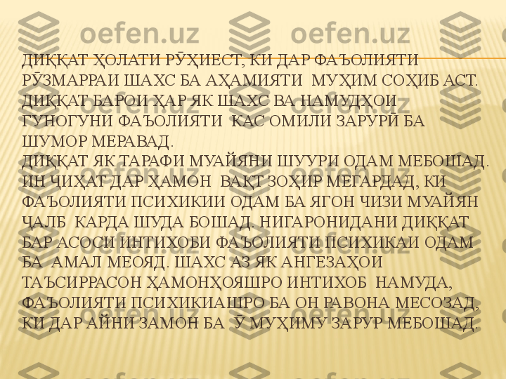 ДИҚҚАТ ҲОЛАТИ Р ҲИЕСТ, КИ ДАР ФАЪОЛИЯТИ Ӯ
Р ЗМАРРАИ ШАХС БА АҲАМИЯТИ  МУҲИМ СОҲИБ АСТ. 	
Ӯ
ДИҚҚАТ БАРОИ ҲАР ЯК ШАХС ВА НАМУДҲОИ 
ГУНОГУНИ ФАЪОЛИЯТИ  КАС ОМИЛИ ЗАРУР  БА 	
Ӣ
ШУМОР МЕРАВАД. 
ДИҚҚАТ ЯК ТАРАФИ МУАЙЯНИ ШУУРИ ОДАМ МЕБОШАД. 
ИН  ИҲАТ ДАР ҲАМОН  ВАҚТ ЗОҲИР МЕГАРДАД, КИ 	
Ҷ
ФАЪОЛИЯТИ ПСИХИКИИ ОДАМ БА ЯГОН ЧИЗИ МУАЙЯН 
АЛБ  КАРДА ШУДА БОШАД. НИГАРОНИДАНИ ДИҚҚАТ 	
Ҷ
БАР АСОСИ ИНТИХОБИ ФАЪОЛИЯТИ ПСИХИКАИ ОДАМ 
БА  АМАЛ МЕОЯД. ШАХС АЗ ЯК АНГЕЗАҲОИ 
ТАЪСИРРАСОН ҲАМОНҲОЯШРО ИНТИХОБ  НАМУДА, 
ФАЪОЛИЯТИ ПСИХИКИАШРО БА ОН РАВОНА МЕСОЗАД, 
КИ ДАР АЙНИ ЗАМОН БА    МУҲИМУ ЗАРУР МЕБОШАД.	
Ӯ 