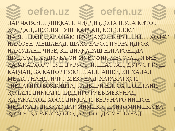 ДАР  АРАЕ%	НИ ДИҚҚАТИ  ИДД  (ДОДА ШУДА КИТОБ 	Ҷ Ҷ Ӣ
ҲОНДАН, ЛЕКСИЯ Г Ш  КАРДАН, КОНСПЕКТ 	
Ӯ
НАВИШТАН) ДАР ОДАМ ИФОДАҲОИ БЕРУНИИ ИН ҲОЛАТ 
НАМО	
Е%	Н  МЕШАВАД. ШАХС БАРОИ ПУРРА ИДРОК 
НАМУДАНИ ЧИЗЕ, КИ ДИҚҚАТАШ НИГАРОНИДА  
ШУДААСТ, ХУДРО БА ОН МУВОФИҚ МЕСОЗАД, ЯЪНЕ – 
ҲАРАКАТҲОРО ЧУН ДУРУСТ  НИШАСТАН, ДУРУСТ Г Ш 	
Ӯ
КАРДАН, БА КАНОР ГУЗОШТАНИ АШ	
Е%	Е, КИ ХАЛАЛ  
МЕРАСОНАНД, И РО МЕКУНАД. ҲАРАКАТҲОИ 	
Ҷ
ЗИ	
Е%	ДАТИРО БОЗДОШТА, ТАДБИРИ НИГОҲ  ДОШТАНИ 
ҲОЛАТИ ДИҚҚАТИ  ИДДИРО Р	
Е%	Б МЕКУНАД, 	Ҷ Ӯ
ҲАРАКАТҲОИ ХОСИ ДИҚҚАТИ  БЕРУНАРО НИШОН 
МЕДИҲАД. ДИҚҚАТ ДАР МИМИКА, ПАНТОМИМИКА ВА 
ҲАТТУ  ҲАРАКАТҲОИ ОДАМ ИФОДА МЕШАВАД.  