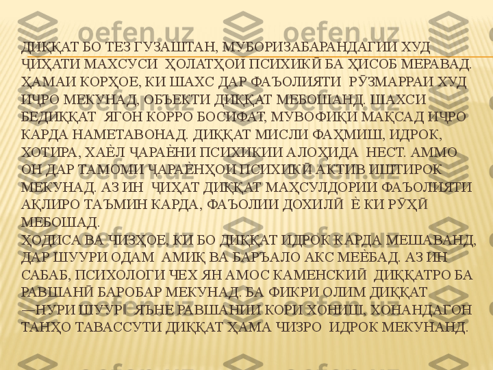 ДИҚҚАТ БО ТЕЗ ГУЗАШТАН, МУБОРИЗАБАРАНДАГИИ ХУД 
ИҲАТИ МАХСУСИ  ҲОЛАТҲОИ ПСИХИК  БА ҲИСОБ МЕРАВАД. Ҷ Ӣ
ҲАМАИ КОРҲОЕ, КИ ШАХС ДАР ФАЪОЛИЯТИ  Р ЗМАРРАИ ХУД 	
Ӯ
И РО МЕКУНАД, ОБЪЕКТИ ДИҚҚАТ МЕБОШАНД. ШАХСИ 	
Ҷ
БЕДИҚҚАТ  ЯГОН КОРРО БОСИФАТ, МУВОФИҚИ МАҚСАД И РО 	
Ҷ
КАРДА НАМЕТАВОНАД. ДИҚҚАТ МИСЛИ ФАҲМИШ, ИДРОК, 
ХОТИРА, ХА	
Е%	Л  АРА	Е%	НИ ПСИХИКИИ АЛОҲИДА  НЕСТ. АММО 	Ҷ
ОН ДАР ТАМОМИ  АРА	
Е%	НҲОИ ПСИХИК  АКТИВ ИШТИРОК 	Ҷ Ӣ
МЕКУНАД. АЗ ИН   ИҲАТ ДИҚҚАТ МАҲСУЛДОРИИ ФАЪОЛИЯТИ 
Ҷ
АҚЛИРО ТАЪМИН КАРДА, ФАЪОЛИИ ДОХИЛ   	
Е%	 КИ Р Ҳ  	Ӣ Ӯ Ӣ
МЕБОШАД. 
ҲОДИСА ВА ЧИЗҲОЕ, КИ БО ДИҚҚАТ ИДРОК КАРДА МЕШАВАНД, 
ДАР ШУУРИ ОДАМ  АМИҚ ВА БАРЪАЛО АКС МЕ	
Е%	БАД. АЗ ИН 
САБАБ, ПСИХОЛОГИ ЧЕХ ЯН АМОС КАМЕНСКИ   ДИҚҚАТРО БА 	
Ӣ
РАВШАН  БАРОБАР МЕКУНАД. БА ФИКРИ ОЛИМ ДИҚҚАТ 	
Ӣ
―НУРИ ШУУР   ЯЪНЕ РАВШАНИИ КОРИ ХОНИШ, ХОНАНДАГОН 	
‖
ТАНҲО ТАВАССУТИ ДИҚҚАТ ҲАМА ЧИЗРО  ИДРОК МЕКУНАНД.  