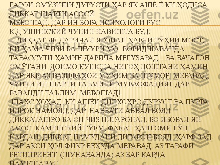 БАРОИ ОМ ЗИШИ ДУРУСТИ ҲАР ЯК АШЕ%	 Е%	 КИ ҲОДИСА 	Ӯ
ДИҚҚАТ ШАРТИ АСОС  	
Ӣ
МЕБОШАД. ДАР ИН БОРА ПСИХОЛОГИ РУС 
К.Д.УШИНСКИЙ ЧУНИН НАВИШТА БУД:  
―ДИҚҚАТ ЯК ДАРИЧАИ ЯГОНАИ ҲА	
Е%	ТИ Р ҲИИ МОСТ, 	Ӯ
КИ ҲАМА ЧИЗИ БА ШУУРИ МО  ВОРИДШАВАНДА 
ТАВАССУТИ ҲАМИН ДАРИЧА МЕГУЗАРАД... БА БАЧАГОН 
ОМ ТАНИ  ДОИМО КУШОДА НИГОҲ ДОШТАНИ ҲАМИН 	
Ӯ
ДАР ЯКЕ АЗ ВАЗИФАҲОИ МУҲИМ БА ШУМОР  МЕРАВАД, 
ЧУНКИ ИН ШАРТИ ТАЪМИНИ МУВАФФАҚИЯТ ДАР 
РАВАНДИ ТАЪЛИМ  МЕБОШАД . 	
‖
 ШАХС ХОҲАД, КИ АШ	
Е%	И ДИЛХОҲРО ДУРУСТ ВА ПУРРА 
ИДРОК НАМОЯД, ДАР  НАВБАТИ АВВАЛ БОЯД 
ДИҚҚАТАШРО БА ОН ЧИЗ НИГАРОНАД. БО ИБОРАИ ЯН 
АМОС  КАМЕНСКИЙ Г ЕМ, ФАҚАТ ҲАНГОМИ Г Ш 	
Ӯ Ӯ
КАРДАН, ДИҚҚАТ НАМУДАНИ ДИГАРОН БОЯД  ҲАРФ ЗАД. 
ДАР АКСИ ҲОЛ ФИКР БЕҲУДА МЕРАВАД, АЗ ТАРАФИ 
РЕТИПРИЕНТ  (ШУНАВАНДА) АЗ БАР КАРДА 
НАМЕШАВАД. 